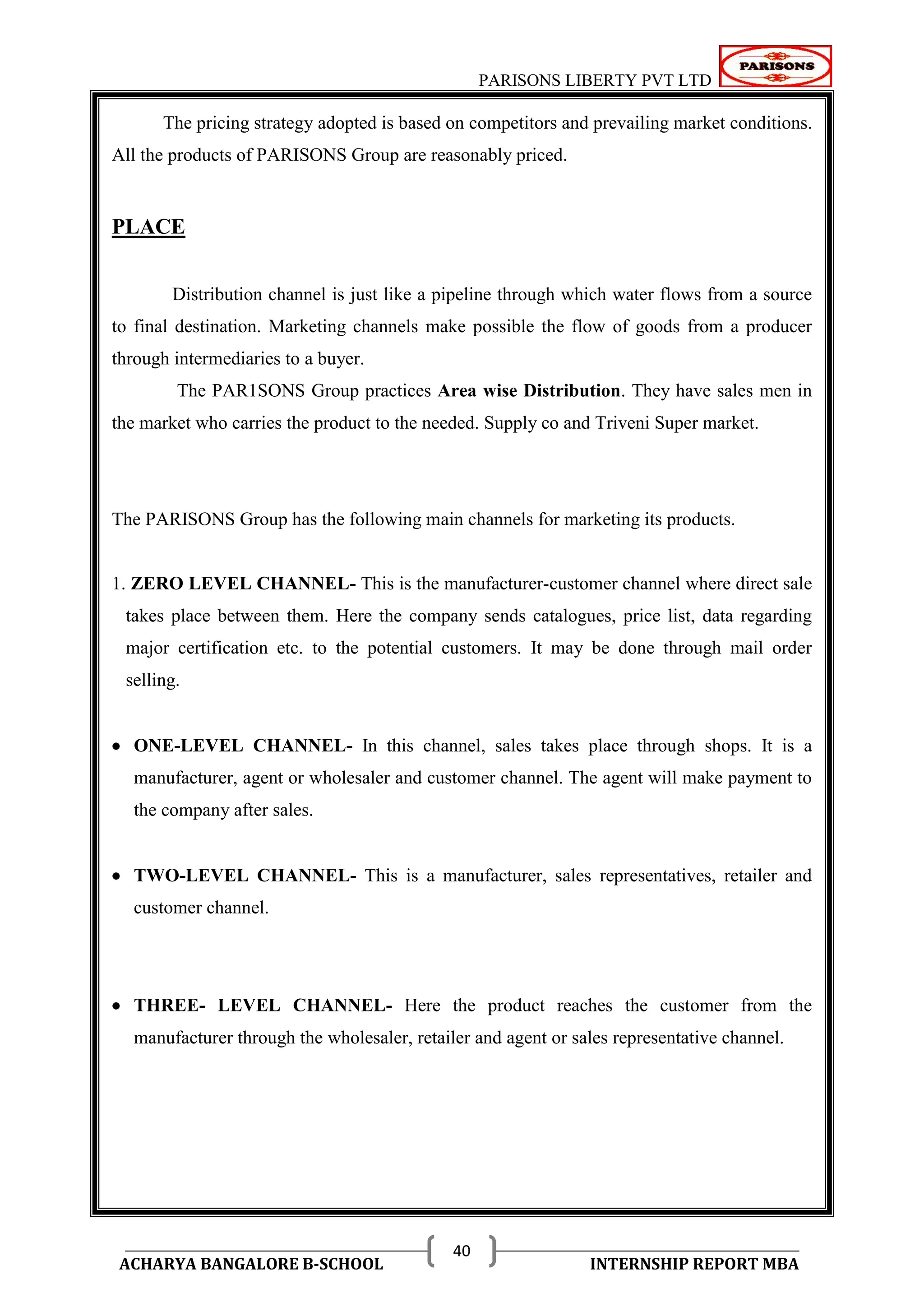 PARISONS LIBERTY PVT LTD 
ACHARYA BANGALORE B-SCHOOL INTERNSHIP REPORT MBA 
40 
The pricing strategy adopted is based on competitors and prevailing market conditions. 
All the products of PARISONS Group are reasonably priced. 
PLACE 
Distribution channel is just like a pipeline through which water flows from a source 
to final destination. Marketing channels make possible the flow of goods from a producer 
through intermediaries to a buyer. 
The PAR1SONS Group practices Area wise Distribution. They have sales men in 
the market who carries the product to the needed. Supply co and Triveni Super market. 
The PARISONS Group has the following main channels for marketing its products. 
1. ZERO LEVEL CHANNEL- This is the manufacturer-customer channel where direct sale 
takes place between them. Here the company sends catalogues, price list, data regarding 
major certification etc. to the potential customers. It may be done through mail order 
selling. 
 ONE-LEVEL CHANNEL- In this channel, sales takes place through shops. It is a 
manufacturer, agent or wholesaler and customer channel. The agent will make payment to 
the company after sales. 
 TWO-LEVEL CHANNEL- This is a manufacturer, sales representatives, retailer and 
customer channel. 
 THREE- LEVEL CHANNEL- Here the product reaches the customer from the 
manufacturer through the wholesaler, retailer and agent or sales representative channel. 
 