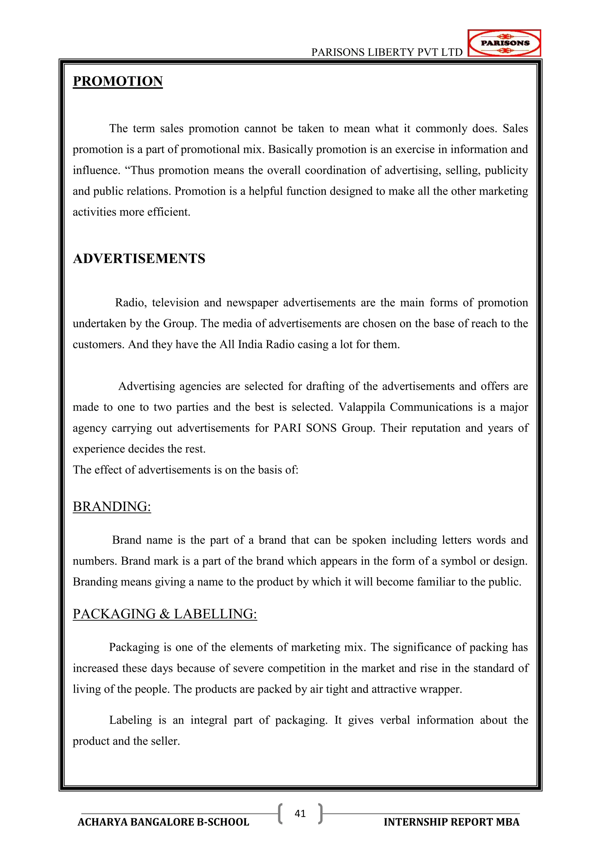 PARISONS LIBERTY PVT LTD 
ACHARYA BANGALORE B-SCHOOL INTERNSHIP REPORT MBA 
41 
PROMOTION 
The term sales promotion cannot be taken to mean what it commonly does. Sales 
promotion is a part of promotional mix. Basically promotion is an exercise in information and 
influence. ―Thus promotion means the overall coordination of advertising, selling, publicity 
and public relations. Promotion is a helpful function designed to make all the other marketing 
activities more efficient. 
ADVERTISEMENTS 
Radio, television and newspaper advertisements are the main forms of promotion 
undertaken by the Group. The media of advertisements are chosen on the base of reach to the 
customers. And they have the All India Radio casing a lot for them. 
Advertising agencies are selected for drafting of the advertisements and offers are 
made to one to two parties and the best is selected. Valappila Communications is a major 
agency carrying out advertisements for PARI SONS Group. Their reputation and years of 
experience decides the rest. 
The effect of advertisements is on the basis of: 
BRANDING: 
Brand name is the part of a brand that can be spoken including letters words and 
numbers. Brand mark is a part of the brand which appears in the form of a symbol or design. 
Branding means giving a name to the product by which it will become familiar to the public. 
PACKAGING & LABELLING: 
Packaging is one of the elements of marketing mix. The significance of packing has 
increased these days because of severe competition in the market and rise in the standard of 
living of the people. The products are packed by air tight and attractive wrapper. 
Labeling is an integral part of packaging. It gives verbal information about the 
product and the seller. 
 