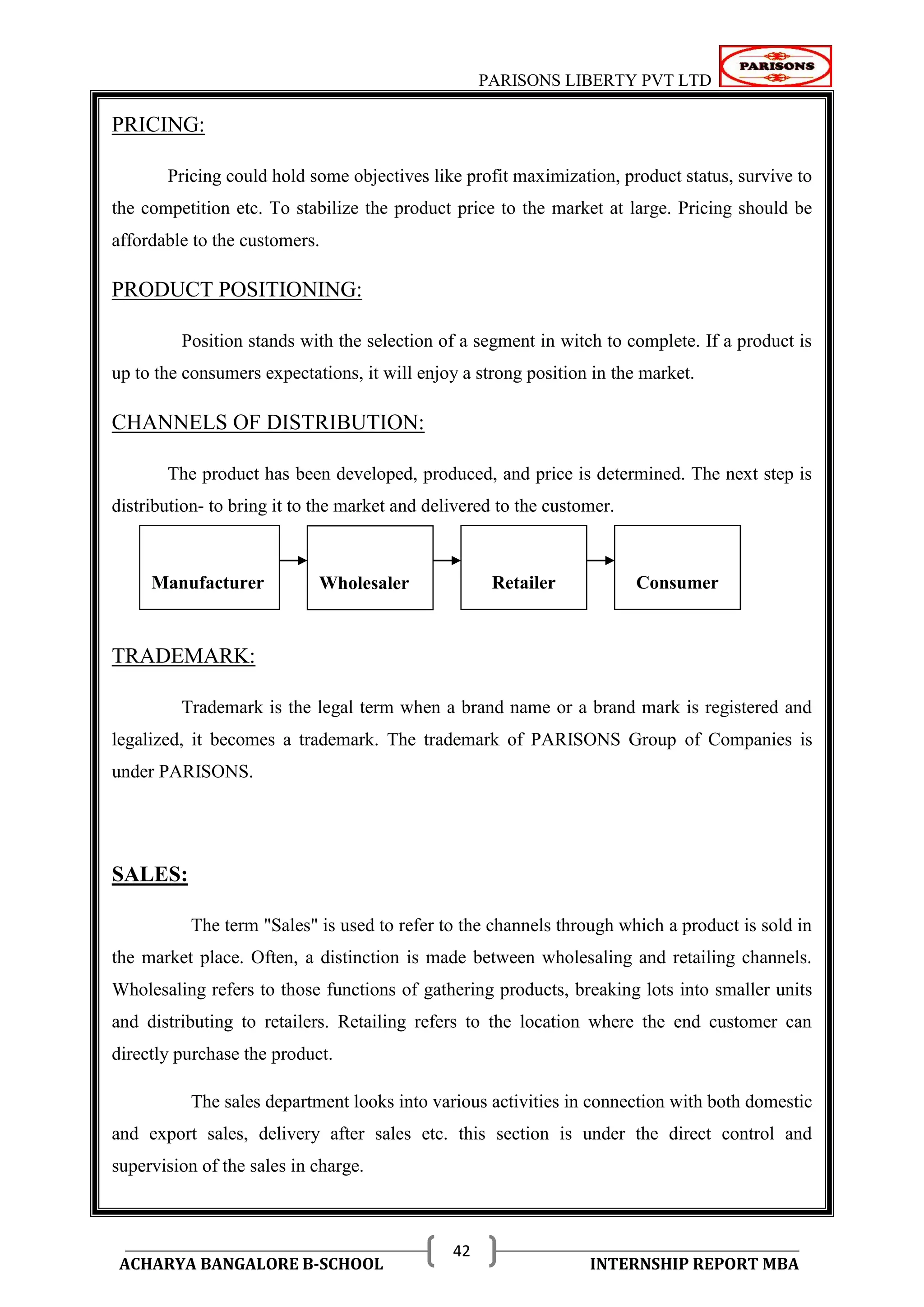 PARISONS LIBERTY PVT LTD 
ACHARYA BANGALORE B-SCHOOL INTERNSHIP REPORT MBA 
42 
PRICING: 
Pricing could hold some objectives like profit maximization, product status, survive to 
the competition etc. To stabilize the product price to the market at large. Pricing should be 
affordable to the customers. 
PRODUCT POSITIONING: 
Position stands with the selection of a segment in witch to complete. If a product is 
up to the consumers expectations, it will enjoy a strong position in the market. 
CHANNELS OF DISTRIBUTION: 
The product has been developed, produced, and price is determined. The next step is 
distribution- to bring it to the market and delivered to the customer. 
TRADEMARK: 
Trademark is the legal term when a brand name or a brand mark is registered and 
legalized, it becomes a trademark. The trademark of PARISONS Group of Companies is 
under PARISONS. 
SALES: 
The term "Sales" is used to refer to the channels through which a product is sold in 
the market place. Often, a distinction is made between wholesaling and retailing channels. 
Wholesaling refers to those functions of gathering products, breaking lots into smaller units 
and distributing to retailers. Retailing refers to the location where the end customer can 
directly purchase the product. 
The sales department looks into various activities in connection with both domestic 
and export sales, delivery after sales etc. this section is under the direct control and 
supervision of the sales in charge. 
Manufacturer 
Wholesaler 
Retailer 
Consumer 
 
