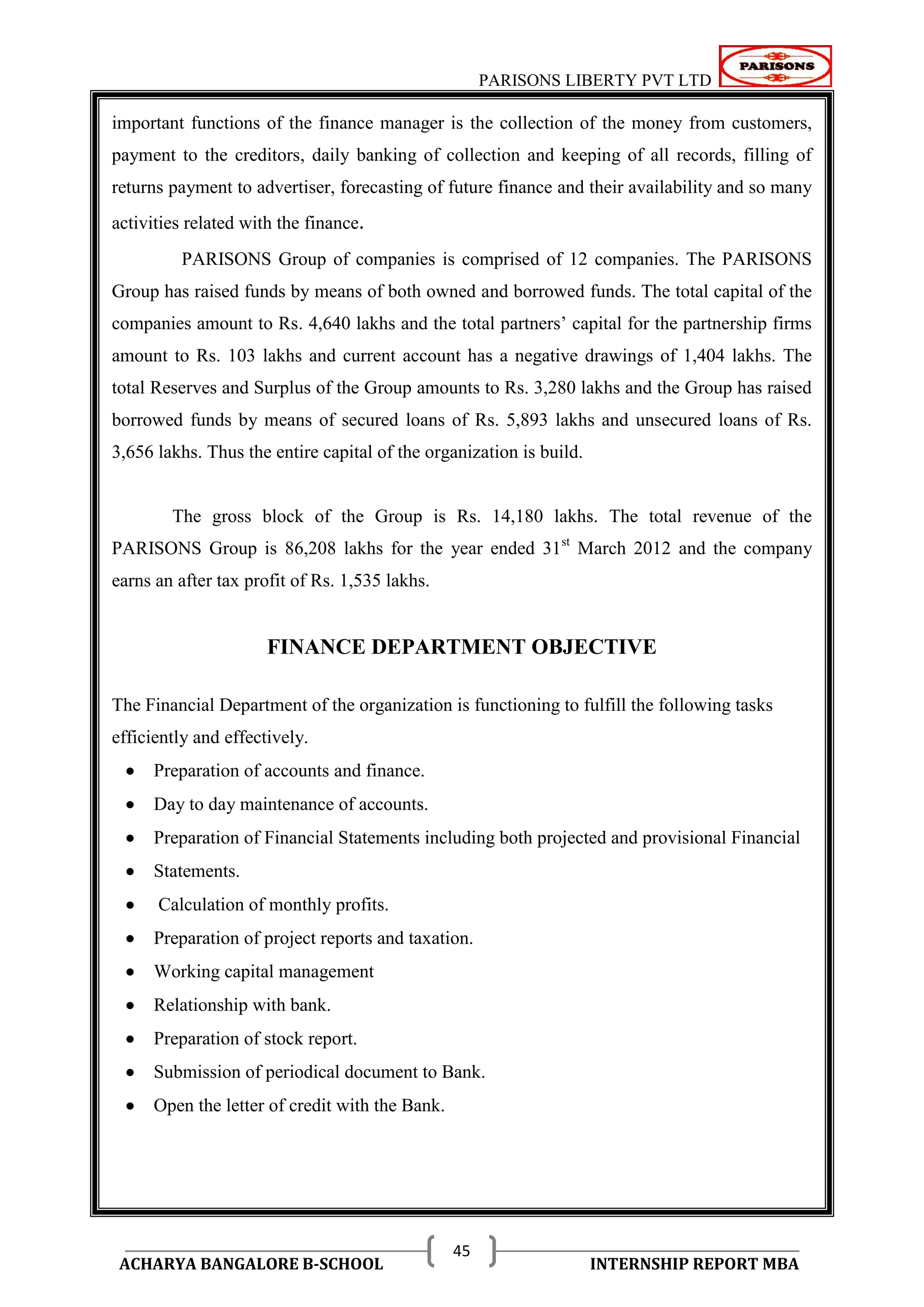PARISONS LIBERTY PVT LTD 
ACHARYA BANGALORE B-SCHOOL INTERNSHIP REPORT MBA 
45 
important functions of the finance manager is the collection of the money from customers, 
payment to the creditors, daily banking of collection and keeping of all records, filling of 
returns payment to advertiser, forecasting of future finance and their availability and so many 
activities related with the finance. 
PARISONS Group of companies is comprised of 12 companies. The PARISONS 
Group has raised funds by means of both owned and borrowed funds. The total capital of the 
companies amount to Rs. 4,640 lakhs and the total partners‘ capital for the partnership firms 
amount to Rs. 103 lakhs and current account has a negative drawings of 1,404 lakhs. The 
total Reserves and Surplus of the Group amounts to Rs. 3,280 lakhs and the Group has raised 
borrowed funds by means of secured loans of Rs. 5,893 lakhs and unsecured loans of Rs. 
3,656 lakhs. Thus the entire capital of the organization is build. 
The gross block of the Group is Rs. 14,180 lakhs. The total revenue of the 
PARISONS Group is 86,208 lakhs for the year ended 31st March 2012 and the company 
earns an after tax profit of Rs. 1,535 lakhs. 
FINANCE DEPARTMENT OBJECTIVE 
The Financial Department of the organization is functioning to fulfill the following tasks 
efficiently and effectively. 
 Preparation of accounts and finance. 
 Day to day maintenance of accounts. 
 Preparation of Financial Statements including both projected and provisional Financial 
 Statements. 
 Calculation of monthly profits. 
 Preparation of project reports and taxation. 
 Working capital management 
 Relationship with bank. 
 Preparation of stock report. 
 Submission of periodical document to Bank. 
 Open the letter of credit with the Bank. 
 