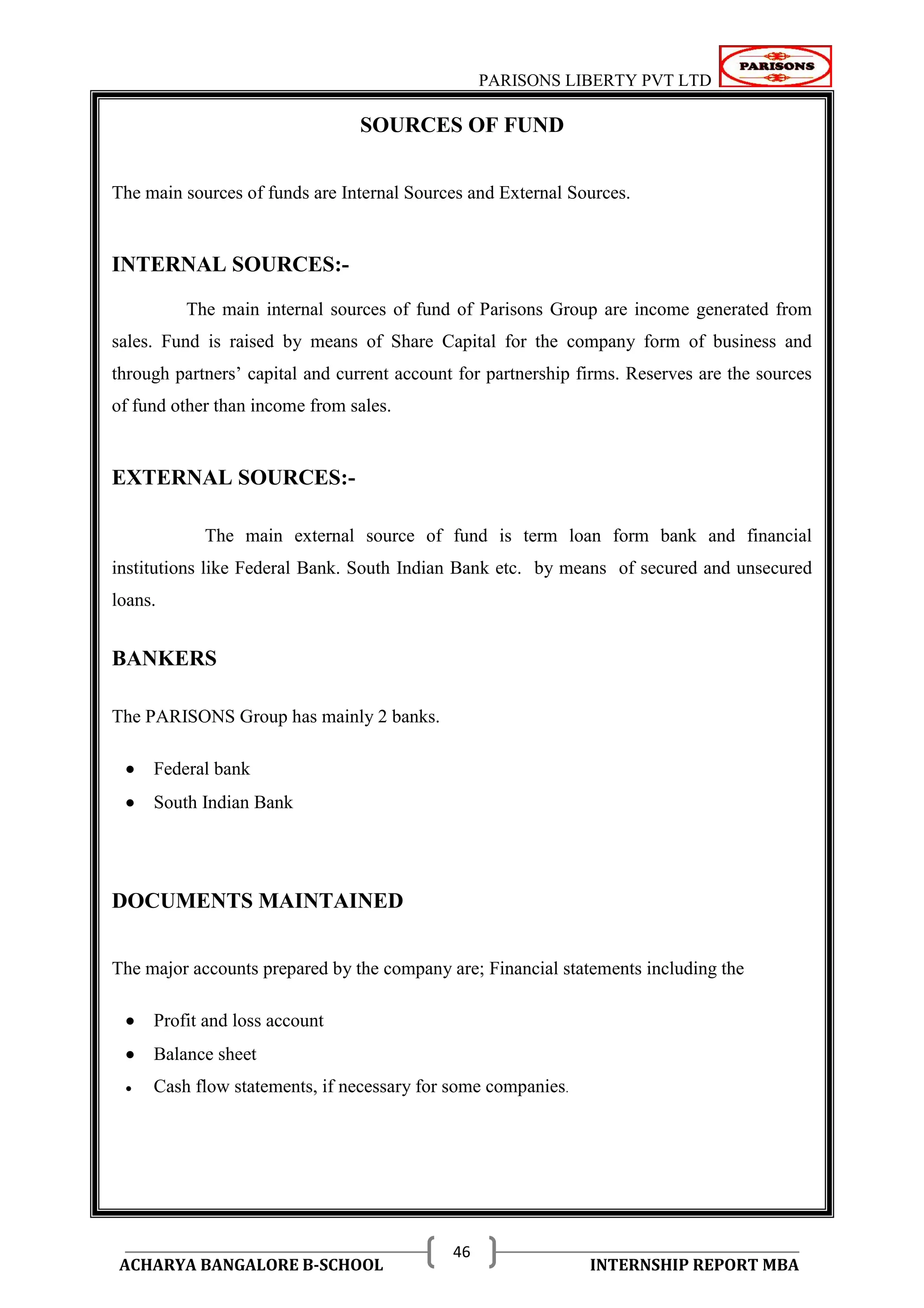 PARISONS LIBERTY PVT LTD 
ACHARYA BANGALORE B-SCHOOL INTERNSHIP REPORT MBA 
46 
SOURCES OF FUND 
The main sources of funds are Internal Sources and External Sources. 
INTERNAL SOURCES:- 
The main internal sources of fund of Parisons Group are income generated from 
sales. Fund is raised by means of Share Capital for the company form of business and 
through partners‘ capital and current account for partnership firms. Reserves are the sources 
of fund other than income from sales. 
EXTERNAL SOURCES:- 
The main external source of fund is term loan form bank and financial 
institutions like Federal Bank. South Indian Bank etc. by means of secured and unsecured 
loans. 
BANKERS 
The PARISONS Group has mainly 2 banks. 
 Federal bank 
 South Indian Bank 
DOCUMENTS MAINTAINED 
The major accounts prepared by the company are; Financial statements including the 
 Profit and loss account 
 Balance sheet 
 Cash flow statements, if necessary for some companies. 
 