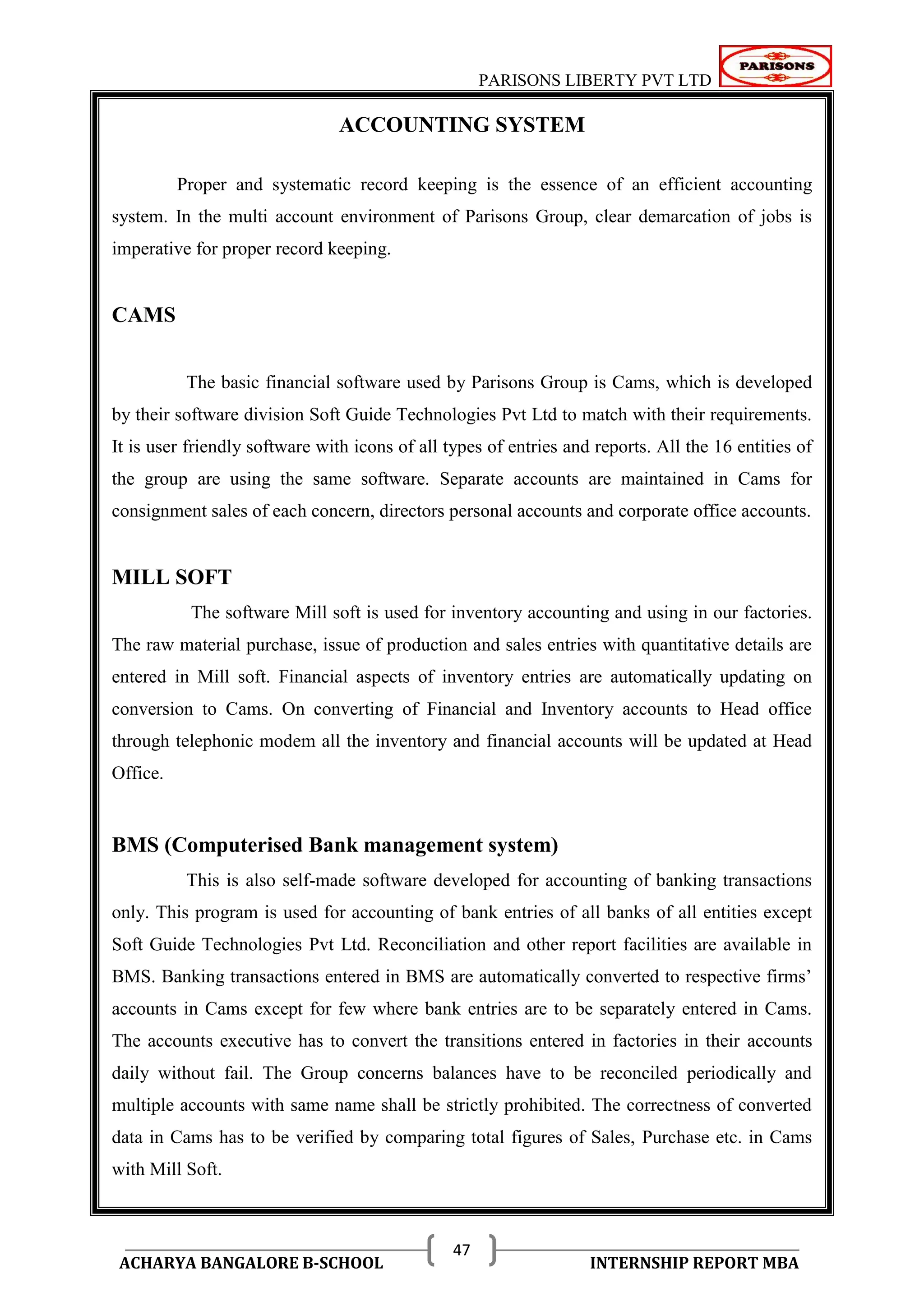 PARISONS LIBERTY PVT LTD 
ACHARYA BANGALORE B-SCHOOL INTERNSHIP REPORT MBA 
47 
ACCOUNTING SYSTEM 
Proper and systematic record keeping is the essence of an efficient accounting 
system. In the multi account environment of Parisons Group, clear demarcation of jobs is 
imperative for proper record keeping. 
CAMS 
The basic financial software used by Parisons Group is Cams, which is developed 
by their software division Soft Guide Technologies Pvt Ltd to match with their requirements. 
It is user friendly software with icons of all types of entries and reports. All the 16 entities of 
the group are using the same software. Separate accounts are maintained in Cams for 
consignment sales of each concern, directors personal accounts and corporate office accounts. 
MILL SOFT 
The software Mill soft is used for inventory accounting and using in our factories. 
The raw material purchase, issue of production and sales entries with quantitative details are 
entered in Mill soft. Financial aspects of inventory entries are automatically updating on 
conversion to Cams. On converting of Financial and Inventory accounts to Head office 
through telephonic modem all the inventory and financial accounts will be updated at Head 
Office. 
BMS (Computerised Bank management system) 
This is also self-made software developed for accounting of banking transactions 
only. This program is used for accounting of bank entries of all banks of all entities except 
Soft Guide Technologies Pvt Ltd. Reconciliation and other report facilities are available in 
BMS. Banking transactions entered in BMS are automatically converted to respective firms‘ 
accounts in Cams except for few where bank entries are to be separately entered in Cams. 
The accounts executive has to convert the transitions entered in factories in their accounts 
daily without fail. The Group concerns balances have to be reconciled periodically and 
multiple accounts with same name shall be strictly prohibited. The correctness of converted 
data in Cams has to be verified by comparing total figures of Sales, Purchase etc. in Cams 
with Mill Soft. 
 