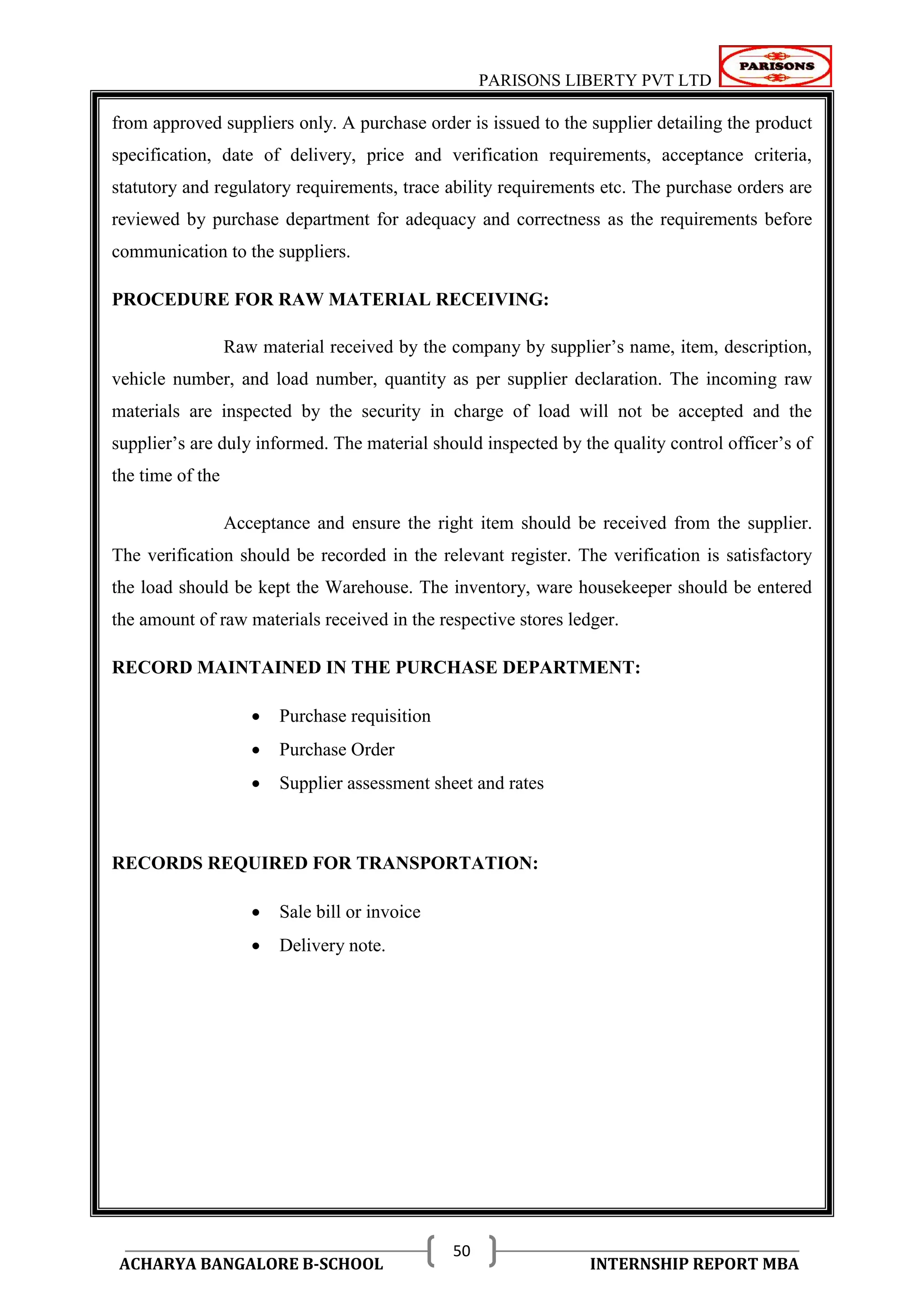PARISONS LIBERTY PVT LTD 
ACHARYA BANGALORE B-SCHOOL INTERNSHIP REPORT MBA 
50 
from approved suppliers only. A purchase order is issued to the supplier detailing the product 
specification, date of delivery, price and verification requirements, acceptance criteria, 
statutory and regulatory requirements, trace ability requirements etc. The purchase orders are 
reviewed by purchase department for adequacy and correctness as the requirements before 
communication to the suppliers. 
PROCEDURE FOR RAW MATERIAL RECEIVING: 
Raw material received by the company by supplier‘s name, item, description, 
vehicle number, and load number, quantity as per supplier declaration. The incoming raw 
materials are inspected by the security in charge of load will not be accepted and the 
supplier‘s are duly informed. The material should inspected by the quality control officer‘s of 
the time of the 
Acceptance and ensure the right item should be received from the supplier. 
The verification should be recorded in the relevant register. The verification is satisfactory 
the load should be kept the Warehouse. The inventory, ware housekeeper should be entered 
the amount of raw materials received in the respective stores ledger. 
RECORD MAINTAINED IN THE PURCHASE DEPARTMENT: 
 Purchase requisition 
 Purchase Order 
 Supplier assessment sheet and rates 
RECORDS REQUIRED FOR TRANSPORTATION: 
 Sale bill or invoice 
 Delivery note. 
 