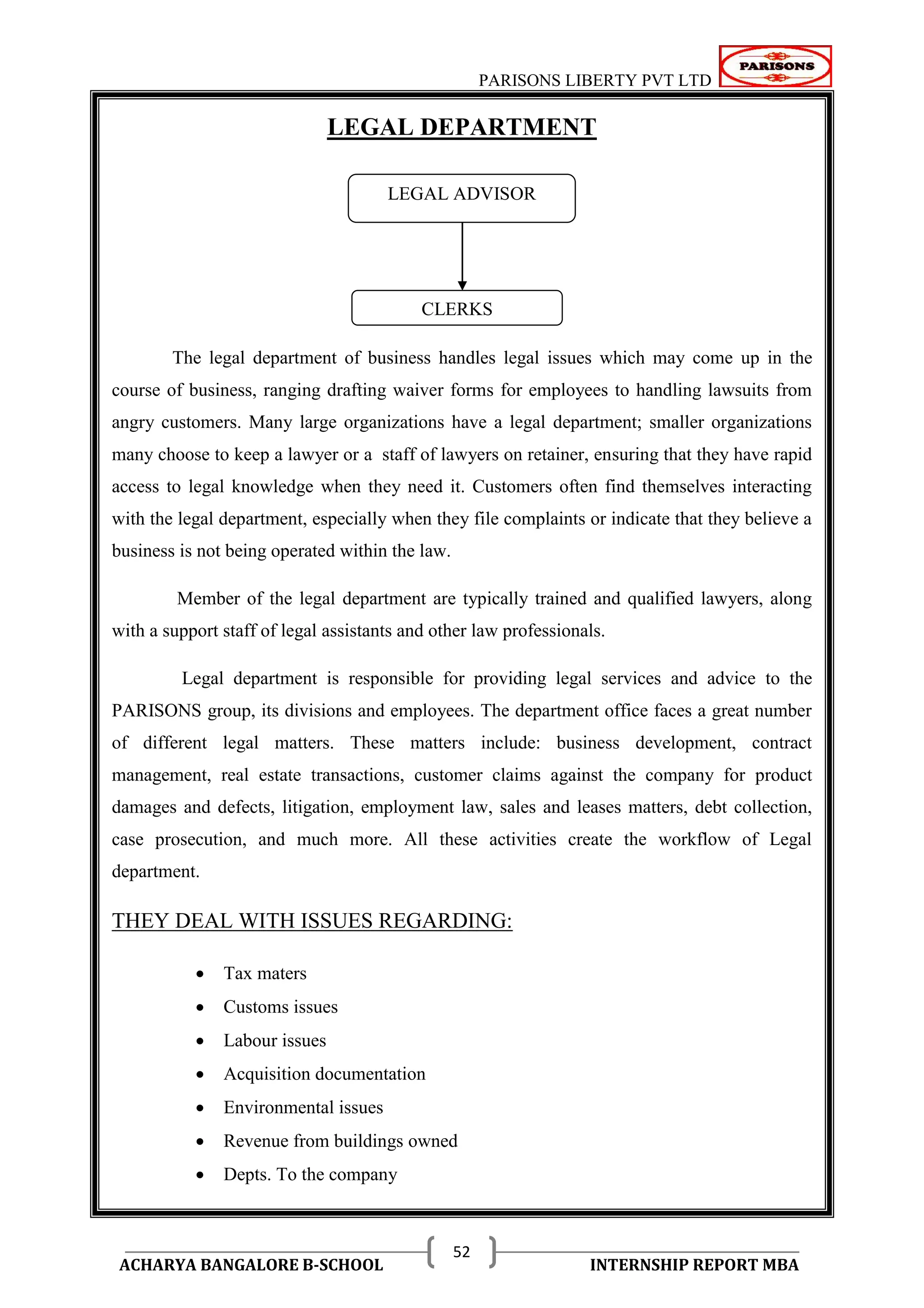PARISONS LIBERTY PVT LTD 
ACHARYA BANGALORE B-SCHOOL INTERNSHIP REPORT MBA 
52 
LEGAL DEPARTMENT 
The legal department of business handles legal issues which may come up in the 
course of business, ranging drafting waiver forms for employees to handling lawsuits from 
angry customers. Many large organizations have a legal department; smaller organizations 
many choose to keep a lawyer or a staff of lawyers on retainer, ensuring that they have rapid 
access to legal knowledge when they need it. Customers often find themselves interacting 
with the legal department, especially when they file complaints or indicate that they believe a 
business is not being operated within the law. 
Member of the legal department are typically trained and qualified lawyers, along 
with a support staff of legal assistants and other law professionals. 
Legal department is responsible for providing legal services and advice to the 
PARISONS group, its divisions and employees. The department office faces a great number 
of different legal matters. These matters include: business development, contract 
management, real estate transactions, customer claims against the company for product 
damages and defects, litigation, employment law, sales and leases matters, debt collection, 
case prosecution, and much more. All these activities create the workflow of Legal 
department. 
THEY DEAL WITH ISSUES REGARDING: 
 Tax maters 
 Customs issues 
 Labour issues 
 Acquisition documentation 
 Environmental issues 
 Revenue from buildings owned 
 Depts. To the company 
LEGAL ADVISOR 
CLERKS 
 