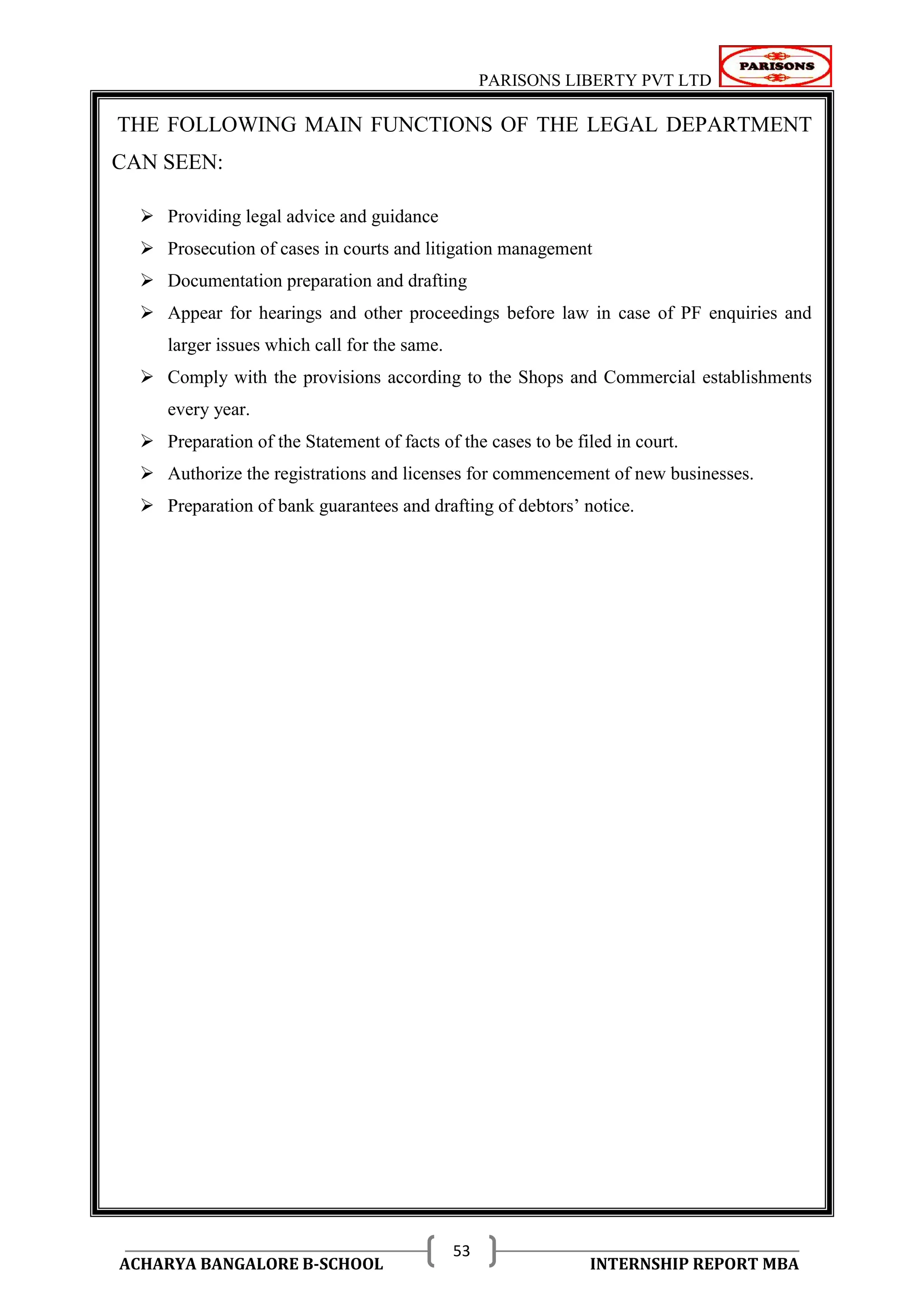 PARISONS LIBERTY PVT LTD 
ACHARYA BANGALORE B-SCHOOL INTERNSHIP REPORT MBA 
53 
THE FOLLOWING MAIN FUNCTIONS OF THE LEGAL DEPARTMENT 
CAN SEEN: 
 Providing legal advice and guidance 
 Prosecution of cases in courts and litigation management 
 Documentation preparation and drafting 
 Appear for hearings and other proceedings before law in case of PF enquiries and 
larger issues which call for the same. 
 Comply with the provisions according to the Shops and Commercial establishments 
every year. 
 Preparation of the Statement of facts of the cases to be filed in court. 
 Authorize the registrations and licenses for commencement of new businesses. 
 Preparation of bank guarantees and drafting of debtors‘ notice. 
 