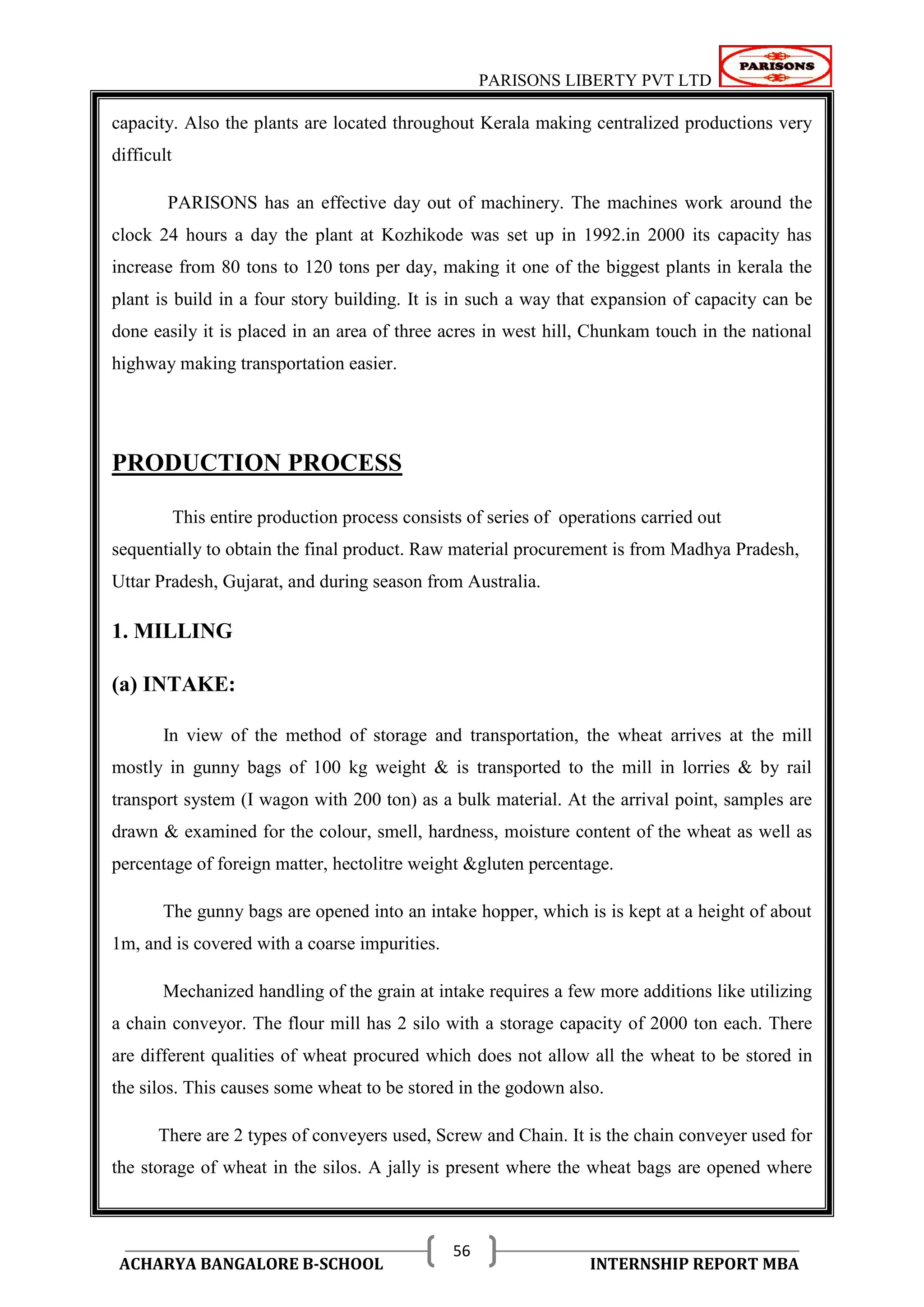 PARISONS LIBERTY PVT LTD 
ACHARYA BANGALORE B-SCHOOL INTERNSHIP REPORT MBA 
56 
capacity. Also the plants are located throughout Kerala making centralized productions very 
difficult 
PARISONS has an effective day out of machinery. The machines work around the 
clock 24 hours a day the plant at Kozhikode was set up in 1992.in 2000 its capacity has 
increase from 80 tons to 120 tons per day, making it one of the biggest plants in kerala the 
plant is build in a four story building. It is in such a way that expansion of capacity can be 
done easily it is placed in an area of three acres in west hill, Chunkam touch in the national 
highway making transportation easier. 
PRODUCTION PROCESS 
This entire production process consists of series of operations carried out 
sequentially to obtain the final product. Raw material procurement is from Madhya Pradesh, 
Uttar Pradesh, Gujarat, and during season from Australia. 
1. MILLING 
(a) INTAKE: 
In view of the method of storage and transportation, the wheat arrives at the mill 
mostly in gunny bags of 100 kg weight & is transported to the mill in lorries & by rail 
transport system (I wagon with 200 ton) as a bulk material. At the arrival point, samples are 
drawn & examined for the colour, smell, hardness, moisture content of the wheat as well as 
percentage of foreign matter, hectolitre weight &gluten percentage. 
The gunny bags are opened into an intake hopper, which is is kept at a height of about 
1m, and is covered with a coarse impurities. 
Mechanized handling of the grain at intake requires a few more additions like utilizing 
a chain conveyor. The flour mill has 2 silo with a storage capacity of 2000 ton each. There 
are different qualities of wheat procured which does not allow all the wheat to be stored in 
the silos. This causes some wheat to be stored in the godown also. 
There are 2 types of conveyers used, Screw and Chain. It is the chain conveyer used for 
the storage of wheat in the silos. A jally is present where the wheat bags are opened where 
 
