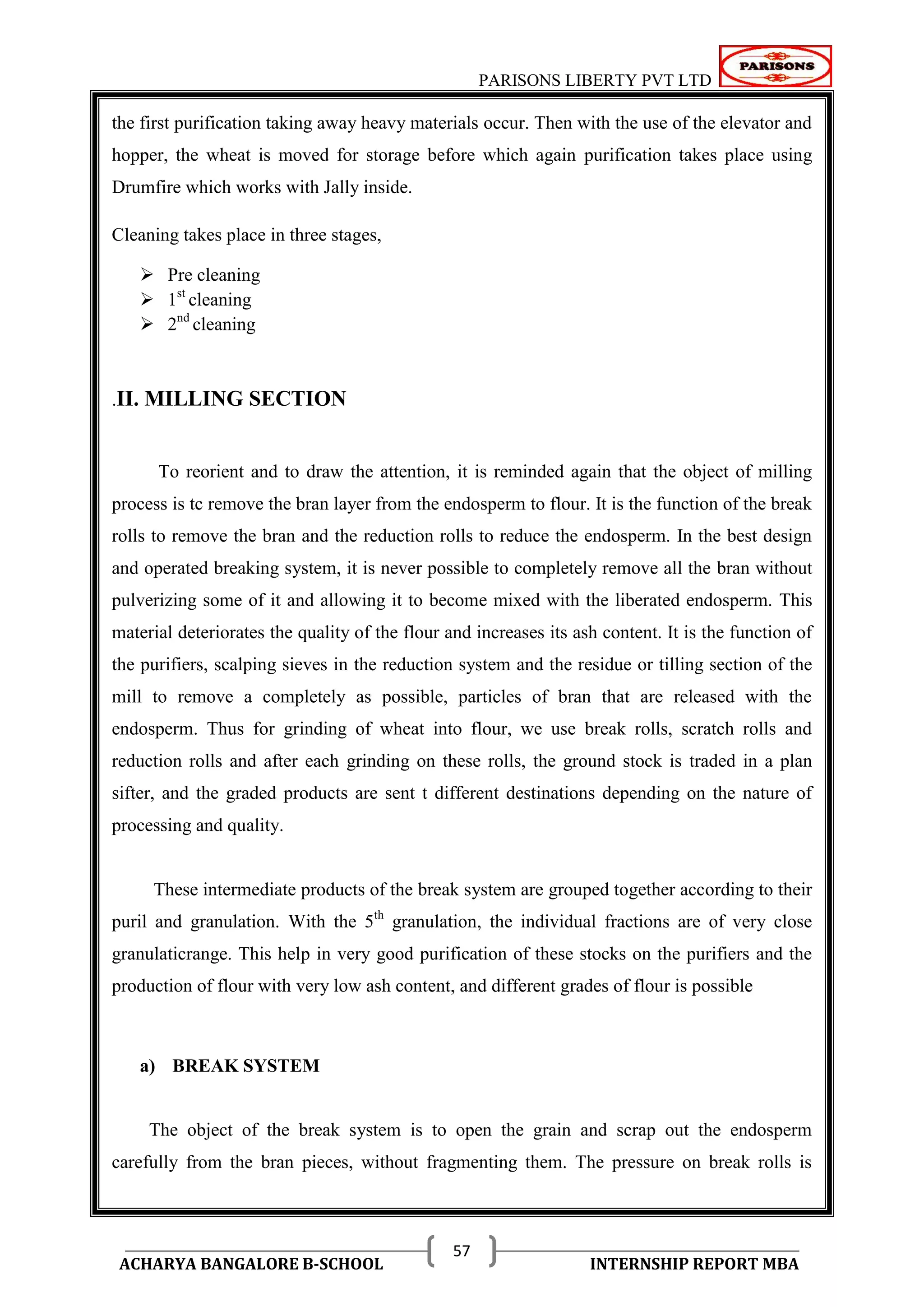 PARISONS LIBERTY PVT LTD 
ACHARYA BANGALORE B-SCHOOL INTERNSHIP REPORT MBA 
57 
the first purification taking away heavy materials occur. Then with the use of the elevator and 
hopper, the wheat is moved for storage before which again purification takes place using 
Drumfire which works with Jally inside. 
Cleaning takes place in three stages, 
 Pre cleaning 
 1st cleaning 
 2nd cleaning 
.II. MILLING SECTION 
To reorient and to draw the attention, it is reminded again that the object of milling 
process is tc remove the bran layer from the endosperm to flour. It is the function of the break 
rolls to remove the bran and the reduction rolls to reduce the endosperm. In the best design 
and operated breaking system, it is never possible to completely remove all the bran without 
pulverizing some of it and allowing it to become mixed with the liberated endosperm. This 
material deteriorates the quality of the flour and increases its ash content. It is the function of 
the purifiers, scalping sieves in the reduction system and the residue or tilling section of the 
mill to remove a completely as possible, particles of bran that are released with the 
endosperm. Thus for grinding of wheat into flour, we use break rolls, scratch rolls and 
reduction rolls and after each grinding on these rolls, the ground stock is traded in a plan 
sifter, and the graded products are sent t different destinations depending on the nature of 
processing and quality. 
These intermediate products of the break system are grouped together according to their 
puril and granulation. With the 5th granulation, the individual fractions are of very close 
granulaticrange. This help in very good purification of these stocks on the purifiers and the 
production of flour with very low ash content, and different grades of flour is possible 
a) BREAK SYSTEM 
The object of the break system is to open the grain and scrap out the endosperm 
carefully from the bran pieces, without fragmenting them. The pressure on break rolls is 
 