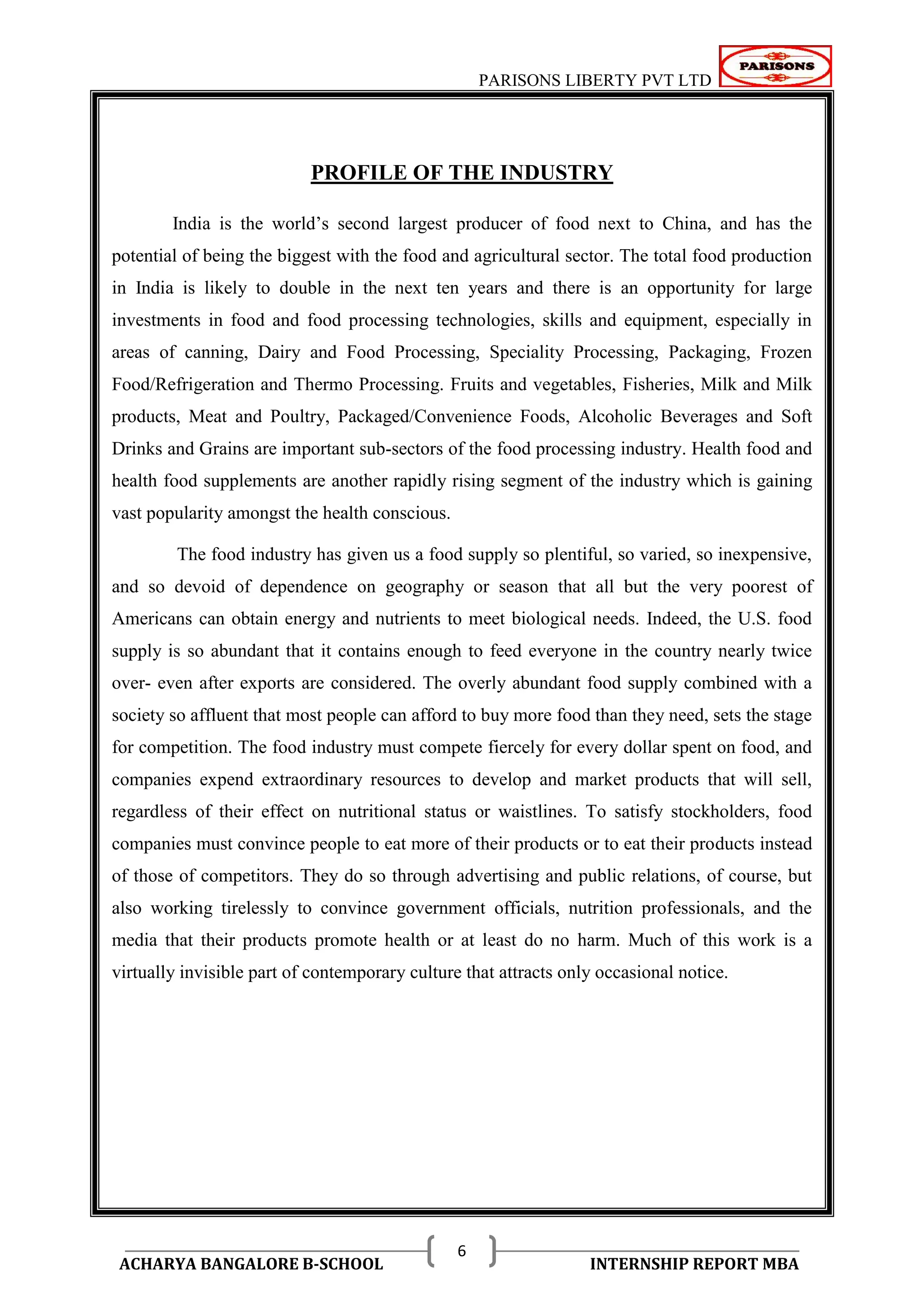 PARISONS LIBERTY PVT LTD 
ACHARYA BANGALORE B-SCHOOL INTERNSHIP REPORT MBA 
6 
PROFILE OF THE INDUSTRY 
India is the world‘s second largest producer of food next to China, and has the 
potential of being the biggest with the food and agricultural sector. The total food production 
in India is likely to double in the next ten years and there is an opportunity for large 
investments in food and food processing technologies, skills and equipment, especially in 
areas of canning, Dairy and Food Processing, Speciality Processing, Packaging, Frozen 
Food/Refrigeration and Thermo Processing. Fruits and vegetables, Fisheries, Milk and Milk 
products, Meat and Poultry, Packaged/Convenience Foods, Alcoholic Beverages and Soft 
Drinks and Grains are important sub-sectors of the food processing industry. Health food and 
health food supplements are another rapidly rising segment of the industry which is gaining 
vast popularity amongst the health conscious. 
The food industry has given us a food supply so plentiful, so varied, so inexpensive, 
and so devoid of dependence on geography or season that all but the very poorest of 
Americans can obtain energy and nutrients to meet biological needs. Indeed, the U.S. food 
supply is so abundant that it contains enough to feed everyone in the country nearly twice 
over- even after exports are considered. The overly abundant food supply combined with a 
society so affluent that most people can afford to buy more food than they need, sets the stage 
for competition. The food industry must compete fiercely for every dollar spent on food, and 
companies expend extraordinary resources to develop and market products that will sell, 
regardless of their effect on nutritional status or waistlines. To satisfy stockholders, food 
companies must convince people to eat more of their products or to eat their products instead 
of those of competitors. They do so through advertising and public relations, of course, but 
also working tirelessly to convince government officials, nutrition professionals, and the 
media that their products promote health or at least do no harm. Much of this work is a 
virtually invisible part of contemporary culture that attracts only occasional notice. 
 