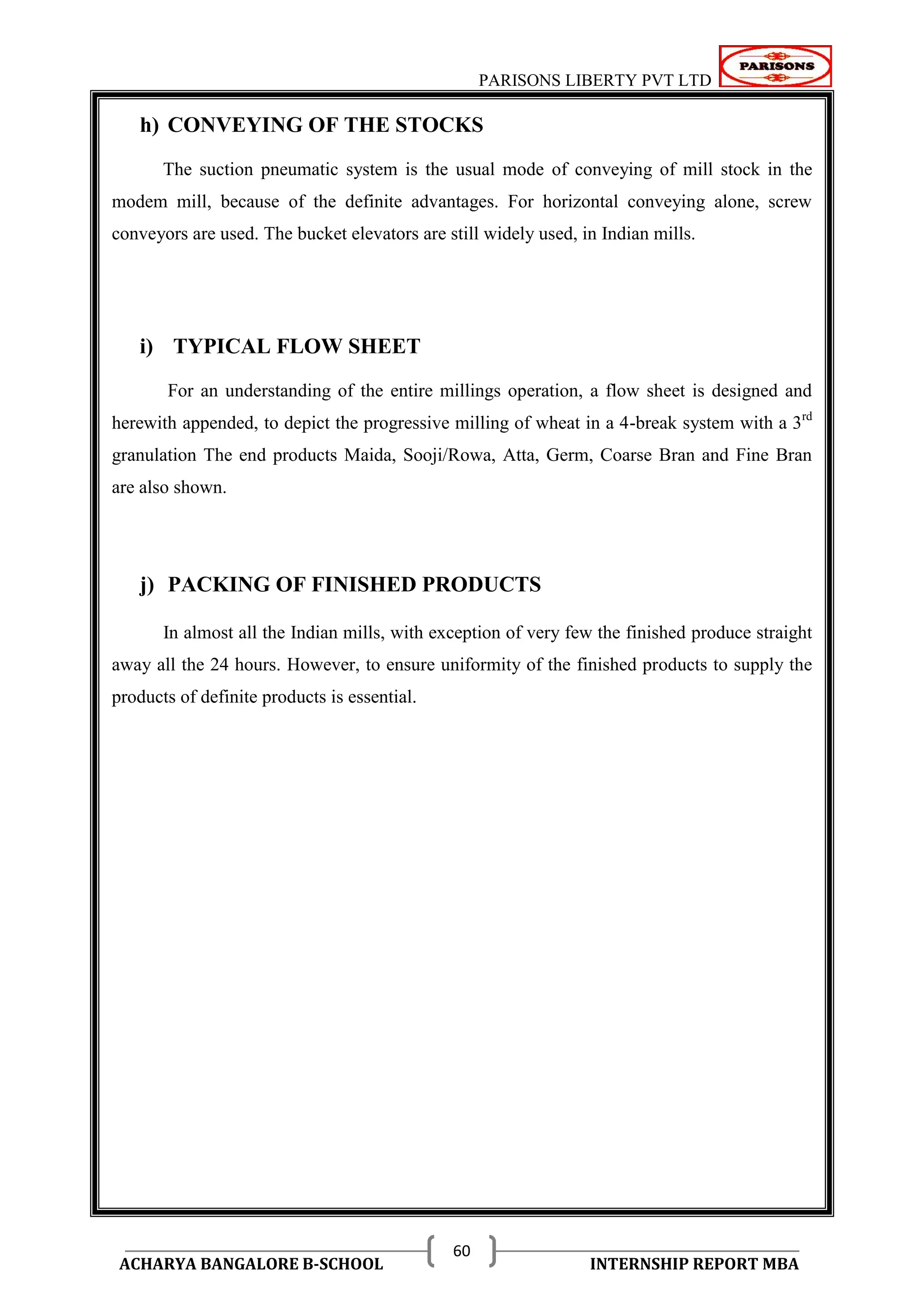 PARISONS LIBERTY PVT LTD 
ACHARYA BANGALORE B-SCHOOL INTERNSHIP REPORT MBA 
60 
h) CONVEYING OF THE STOCKS 
The suction pneumatic system is the usual mode of conveying of mill stock in the 
modem mill, because of the definite advantages. For horizontal conveying alone, screw 
conveyors are used. The bucket elevators are still widely used, in Indian mills. 
i) TYPICAL FLOW SHEET 
For an understanding of the entire millings operation, a flow sheet is designed and 
herewith appended, to depict the progressive milling of wheat in a 4-break system with a 3rd 
granulation The end products Maida, Sooji/Rowa, Atta, Germ, Coarse Bran and Fine Bran 
are also shown. 
j) PACKING OF FINISHED PRODUCTS 
In almost all the Indian mills, with exception of very few the finished produce straight 
away all the 24 hours. However, to ensure uniformity of the finished products to supply the 
products of definite products is essential. 
 