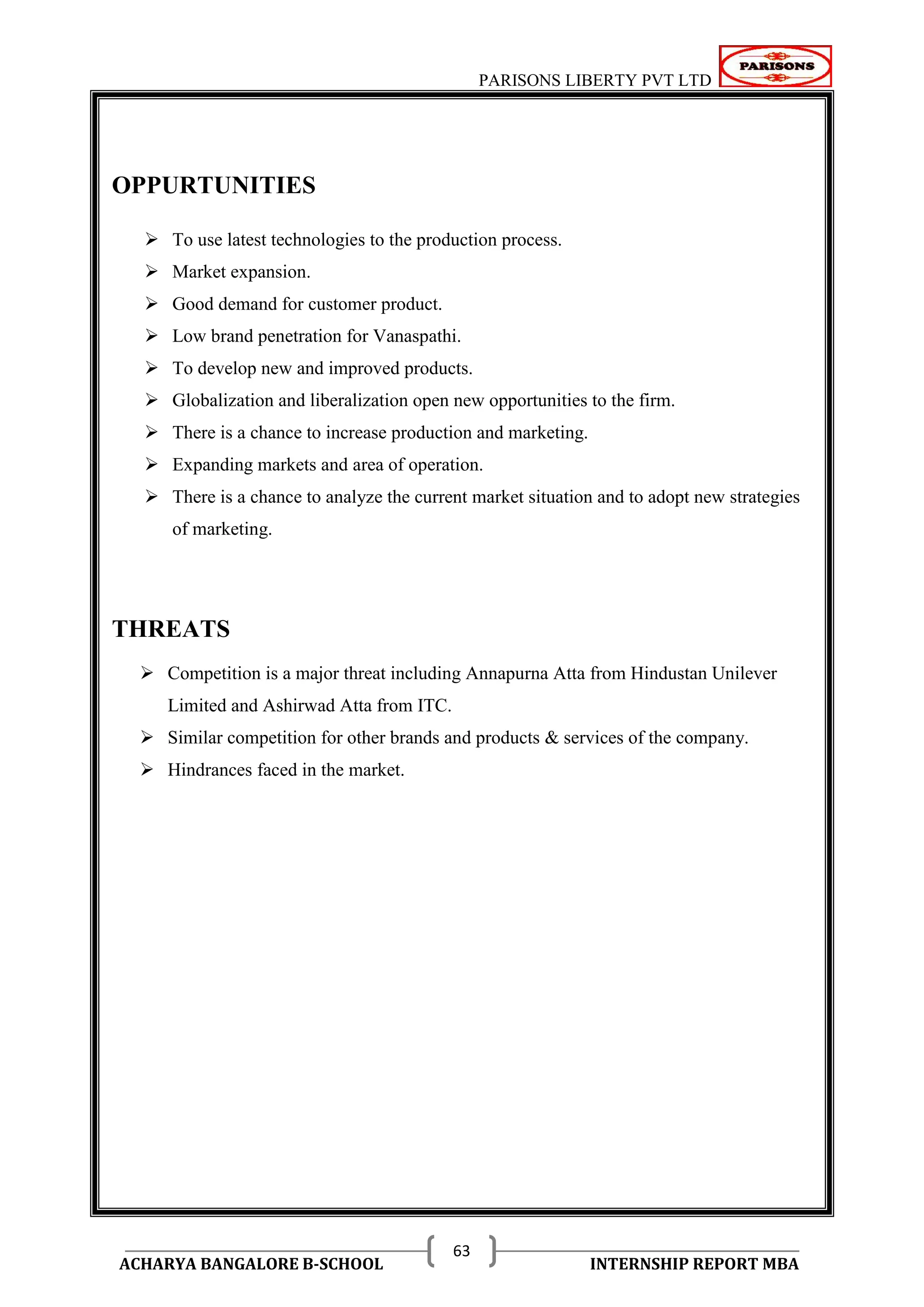 PARISONS LIBERTY PVT LTD 
ACHARYA BANGALORE B-SCHOOL INTERNSHIP REPORT MBA 
63 
OPPURTUNITIES 
 To use latest technologies to the production process. 
 Market expansion. 
 Good demand for customer product. 
 Low brand penetration for Vanaspathi. 
 To develop new and improved products. 
 Globalization and liberalization open new opportunities to the firm. 
 There is a chance to increase production and marketing. 
 Expanding markets and area of operation. 
 There is a chance to analyze the current market situation and to adopt new strategies 
of marketing. 
THREATS 
 Competition is a major threat including Annapurna Atta from Hindustan Unilever 
Limited and Ashirwad Atta from ITC. 
 Similar competition for other brands and products & services of the company. 
 Hindrances faced in the market. 
 