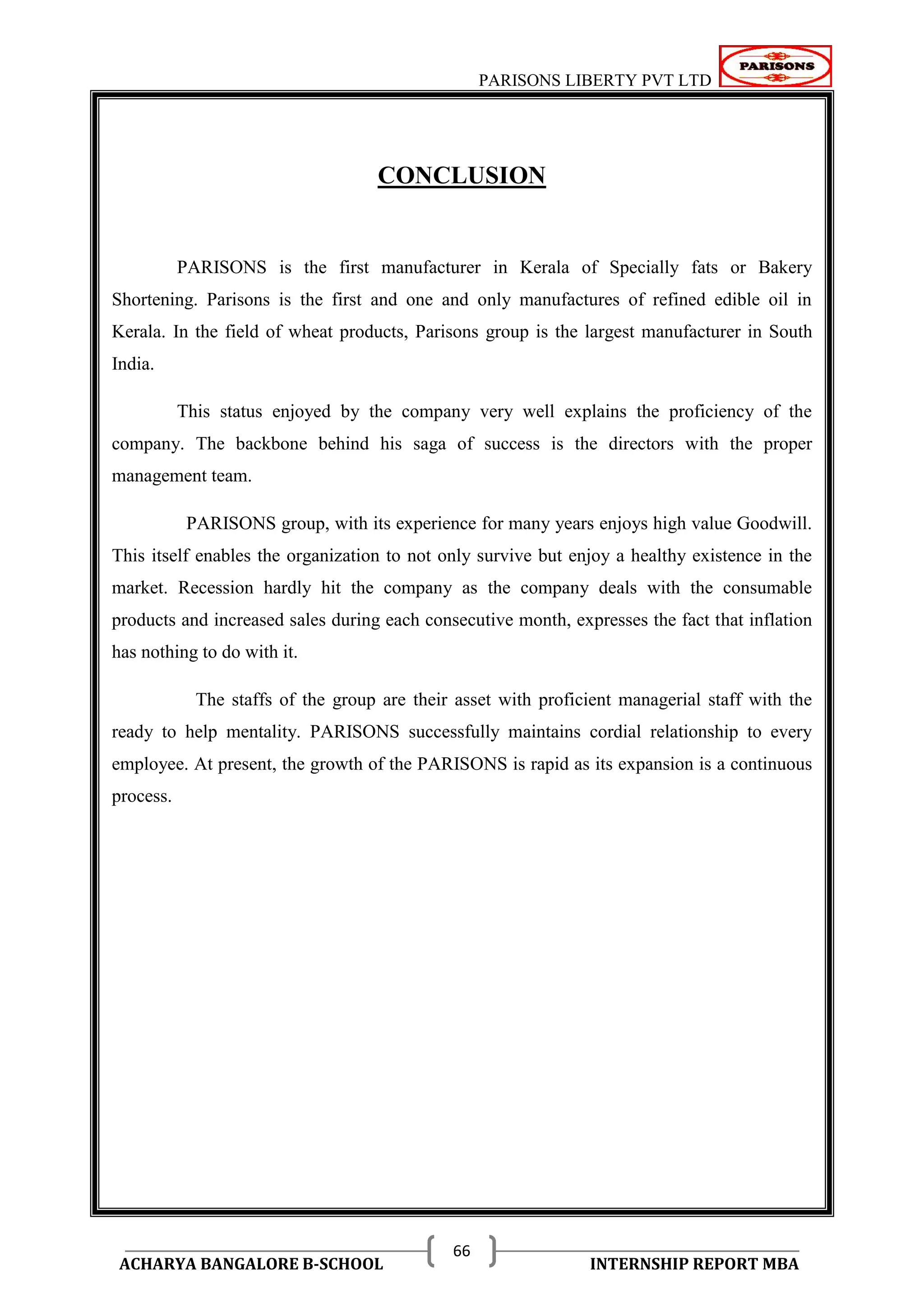 PARISONS LIBERTY PVT LTD 
ACHARYA BANGALORE B-SCHOOL INTERNSHIP REPORT MBA 
66 
CONCLUSION 
PARISONS is the first manufacturer in Kerala of Specially fats or Bakery 
Shortening. Parisons is the first and one and only manufactures of refined edible oil in 
Kerala. In the field of wheat products, Parisons group is the largest manufacturer in South 
India. 
This status enjoyed by the company very well explains the proficiency of the 
company. The backbone behind his saga of success is the directors with the proper 
management team. 
PARISONS group, with its experience for many years enjoys high value Goodwill. 
This itself enables the organization to not only survive but enjoy a healthy existence in the 
market. Recession hardly hit the company as the company deals with the consumable 
products and increased sales during each consecutive month, expresses the fact that inflation 
has nothing to do with it. 
The staffs of the group are their asset with proficient managerial staff with the 
ready to help mentality. PARISONS successfully maintains cordial relationship to every 
employee. At present, the growth of the PARISONS is rapid as its expansion is a continuous 
process. 
 