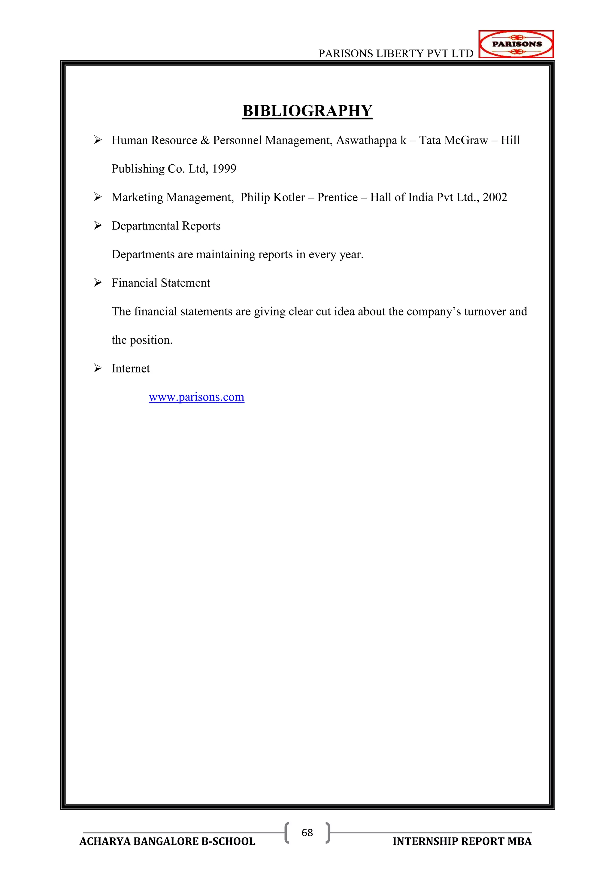 PARISONS LIBERTY PVT LTD 
ACHARYA BANGALORE B-SCHOOL INTERNSHIP REPORT MBA 
68 
BIBLIOGRAPHY 
 Human Resource & Personnel Management, Aswathappa k – Tata McGraw – Hill 
Publishing Co. Ltd, 1999 
 Marketing Management, Philip Kotler – Prentice – Hall of India Pvt Ltd., 2002 
 Departmental Reports 
Departments are maintaining reports in every year. 
 Financial Statement 
The financial statements are giving clear cut idea about the company‘s turnover and 
the position. 
 Internet 
www.parisons.com 
