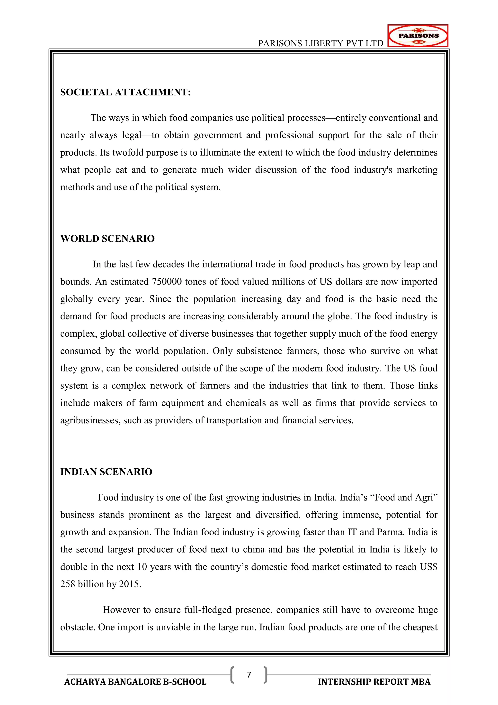 PARISONS LIBERTY PVT LTD 
ACHARYA BANGALORE B-SCHOOL INTERNSHIP REPORT MBA 
7 
SOCIETAL ATTACHMENT: 
The ways in which food companies use political processes—entirely conventional and 
nearly always legal—to obtain government and professional support for the sale of their 
products. Its twofold purpose is to illuminate the extent to which the food industry determines 
what people eat and to generate much wider discussion of the food industry's marketing 
methods and use of the political system. 
WORLD SCENARIO 
In the last few decades the international trade in food products has grown by leap and 
bounds. An estimated 750000 tones of food valued millions of US dollars are now imported 
globally every year. Since the population increasing day and food is the basic need the 
demand for food products are increasing considerably around the globe. The food industry is 
complex, global collective of diverse businesses that together supply much of the food energy 
consumed by the world population. Only subsistence farmers, those who survive on what 
they grow, can be considered outside of the scope of the modern food industry. The US food 
system is a complex network of farmers and the industries that link to them. Those links 
include makers of farm equipment and chemicals as well as firms that provide services to 
agribusinesses, such as providers of transportation and financial services. 
INDIAN SCENARIO 
Food industry is one of the fast growing industries in India. India‘s ―Food and Agri‖ 
business stands prominent as the largest and diversified, offering immense, potential for 
growth and expansion. The Indian food industry is growing faster than IT and Parma. India is 
the second largest producer of food next to china and has the potential in India is likely to 
double in the next 10 years with the country‘s domestic food market estimated to reach US$ 
258 billion by 2015. 
However to ensure full-fledged presence, companies still have to overcome huge 
obstacle. One import is unviable in the large run. Indian food products are one of the cheapest 
 
