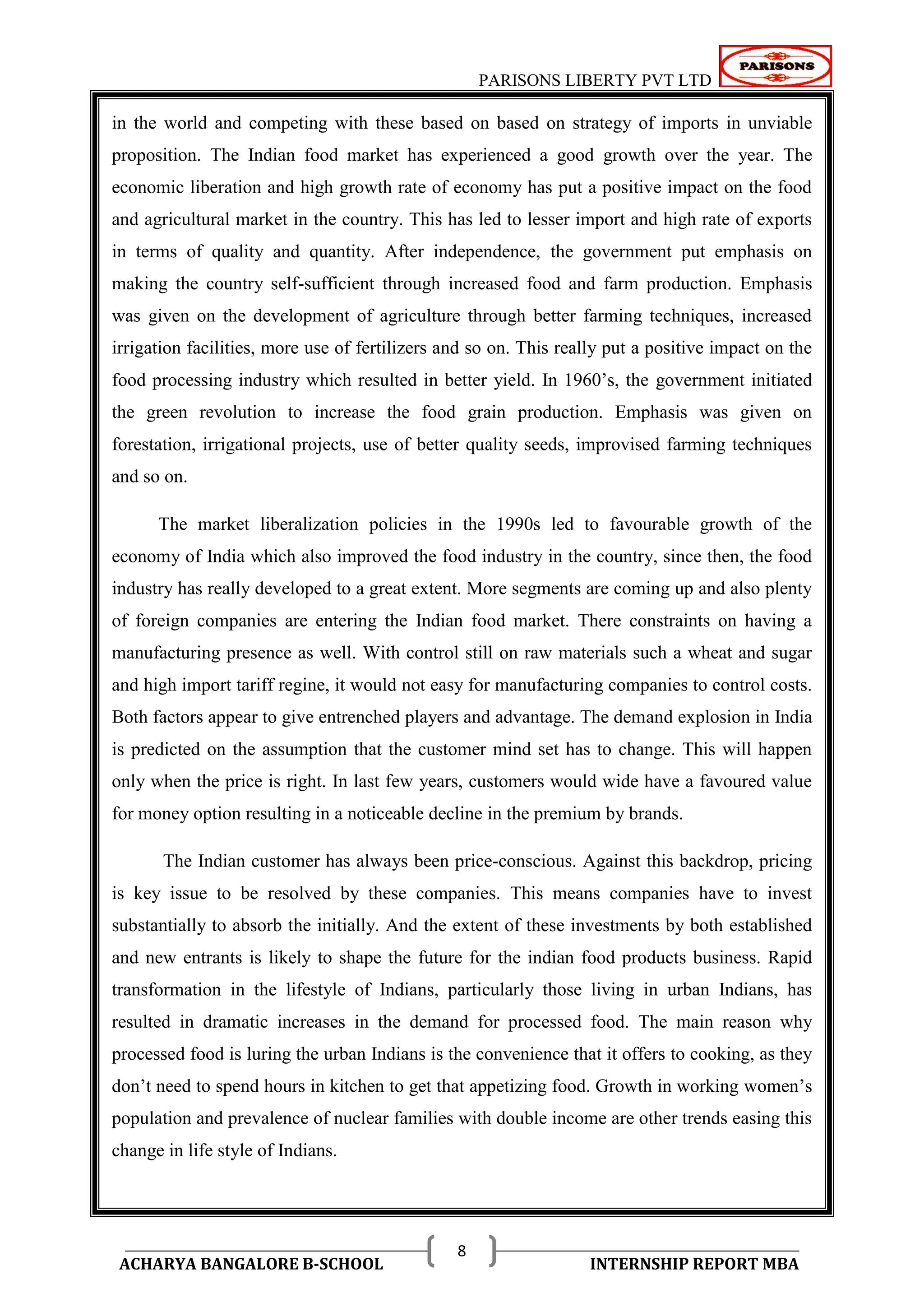 PARISONS LIBERTY PVT LTD 
ACHARYA BANGALORE B-SCHOOL INTERNSHIP REPORT MBA 
8 
in the world and competing with these based on based on strategy of imports in unviable 
proposition. The Indian food market has experienced a good growth over the year. The 
economic liberation and high growth rate of economy has put a positive impact on the food 
and agricultural market in the country. This has led to lesser import and high rate of exports 
in terms of quality and quantity. After independence, the government put emphasis on 
making the country self-sufficient through increased food and farm production. Emphasis 
was given on the development of agriculture through better farming techniques, increased 
irrigation facilities, more use of fertilizers and so on. This really put a positive impact on the 
food processing industry which resulted in better yield. In 1960‘s, the government initiated 
the green revolution to increase the food grain production. Emphasis was given on 
forestation, irrigational projects, use of better quality seeds, improvised farming techniques 
and so on. 
The market liberalization policies in the 1990s led to favourable growth of the 
economy of India which also improved the food industry in the country, since then, the food 
industry has really developed to a great extent. More segments are coming up and also plenty 
of foreign companies are entering the Indian food market. There constraints on having a 
manufacturing presence as well. With control still on raw materials such a wheat and sugar 
and high import tariff regine, it would not easy for manufacturing companies to control costs. 
Both factors appear to give entrenched players and advantage. The demand explosion in India 
is predicted on the assumption that the customer mind set has to change. This will happen 
only when the price is right. In last few years, customers would wide have a favoured value 
for money option resulting in a noticeable decline in the premium by brands. 
The Indian customer has always been price-conscious. Against this backdrop, pricing 
is key issue to be resolved by these companies. This means companies have to invest 
substantially to absorb the initially. And the extent of these investments by both established 
and new entrants is likely to shape the future for the indian food products business. Rapid 
transformation in the lifestyle of Indians, particularly those living in urban Indians, has 
resulted in dramatic increases in the demand for processed food. The main reason why 
processed food is luring the urban Indians is the convenience that it offers to cooking, as they 
don‘t need to spend hours in kitchen to get that appetizing food. Growth in working women‘s 
population and prevalence of nuclear families with double income are other trends easing this 
change in life style of Indians. 
 