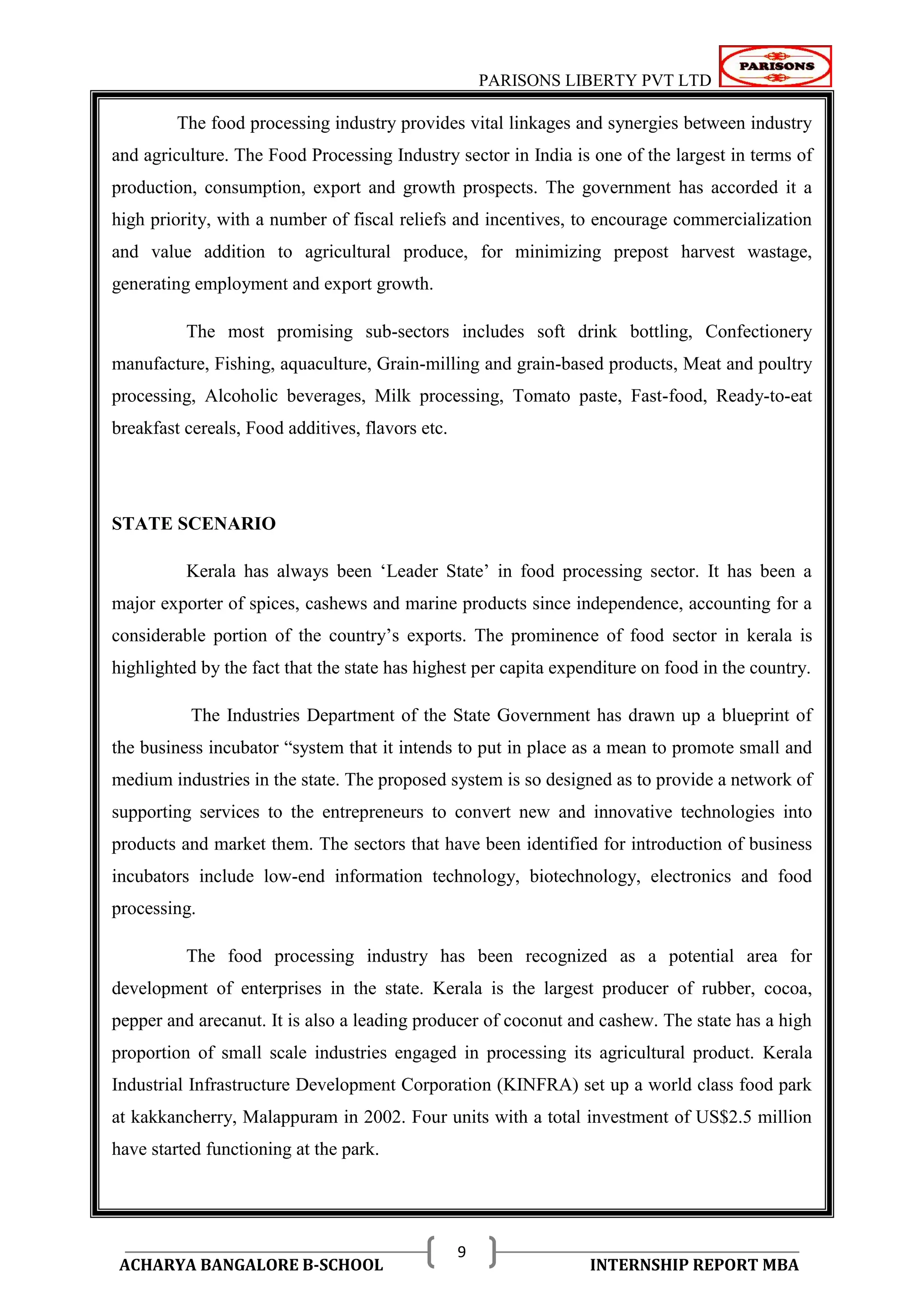 PARISONS LIBERTY PVT LTD 
ACHARYA BANGALORE B-SCHOOL INTERNSHIP REPORT MBA 
9 
The food processing industry provides vital linkages and synergies between industry 
and agriculture. The Food Processing Industry sector in India is one of the largest in terms of 
production, consumption, export and growth prospects. The government has accorded it a 
high priority, with a number of fiscal reliefs and incentives, to encourage commercialization 
and value addition to agricultural produce, for minimizing prepost harvest wastage, 
generating employment and export growth. 
The most promising sub-sectors includes soft drink bottling, Confectionery 
manufacture, Fishing, aquaculture, Grain-milling and grain-based products, Meat and poultry 
processing, Alcoholic beverages, Milk processing, Tomato paste, Fast-food, Ready-to-eat 
breakfast cereals, Food additives, flavors etc. 
STATE SCENARIO 
Kerala has always been ‗Leader State‘ in food processing sector. It has been a 
major exporter of spices, cashews and marine products since independence, accounting for a 
considerable portion of the country‘s exports. The prominence of food sector in kerala is 
highlighted by the fact that the state has highest per capita expenditure on food in the country. 
The Industries Department of the State Government has drawn up a blueprint of 
the business incubator ―system that it intends to put in place as a mean to promote small and 
medium industries in the state. The proposed system is so designed as to provide a network of 
supporting services to the entrepreneurs to convert new and innovative technologies into 
products and market them. The sectors that have been identified for introduction of business 
incubators include low-end information technology, biotechnology, electronics and food 
processing. 
The food processing industry has been recognized as a potential area for 
development of enterprises in the state. Kerala is the largest producer of rubber, cocoa, 
pepper and arecanut. It is also a leading producer of coconut and cashew. The state has a high 
proportion of small scale industries engaged in processing its agricultural product. Kerala 
Industrial Infrastructure Development Corporation (KINFRA) set up a world class food park 
at kakkancherry, Malappuram in 2002. Four units with a total investment of US$2.5 million 
have started functioning at the park. 
 