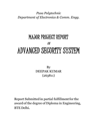 Pusa Polytechnic 
Department of Electronics & Comm. Engg. 
MAJOR PROJECT REPORT 
ON 
ADVANCED SECURITY SYSTEM 
By 
DEEPAK KUMAR 
(263811) 
Report Submitted in partial fulfillment for the 
award of the degree of Diploma in Engineering, 
BTE Delhi. 
 