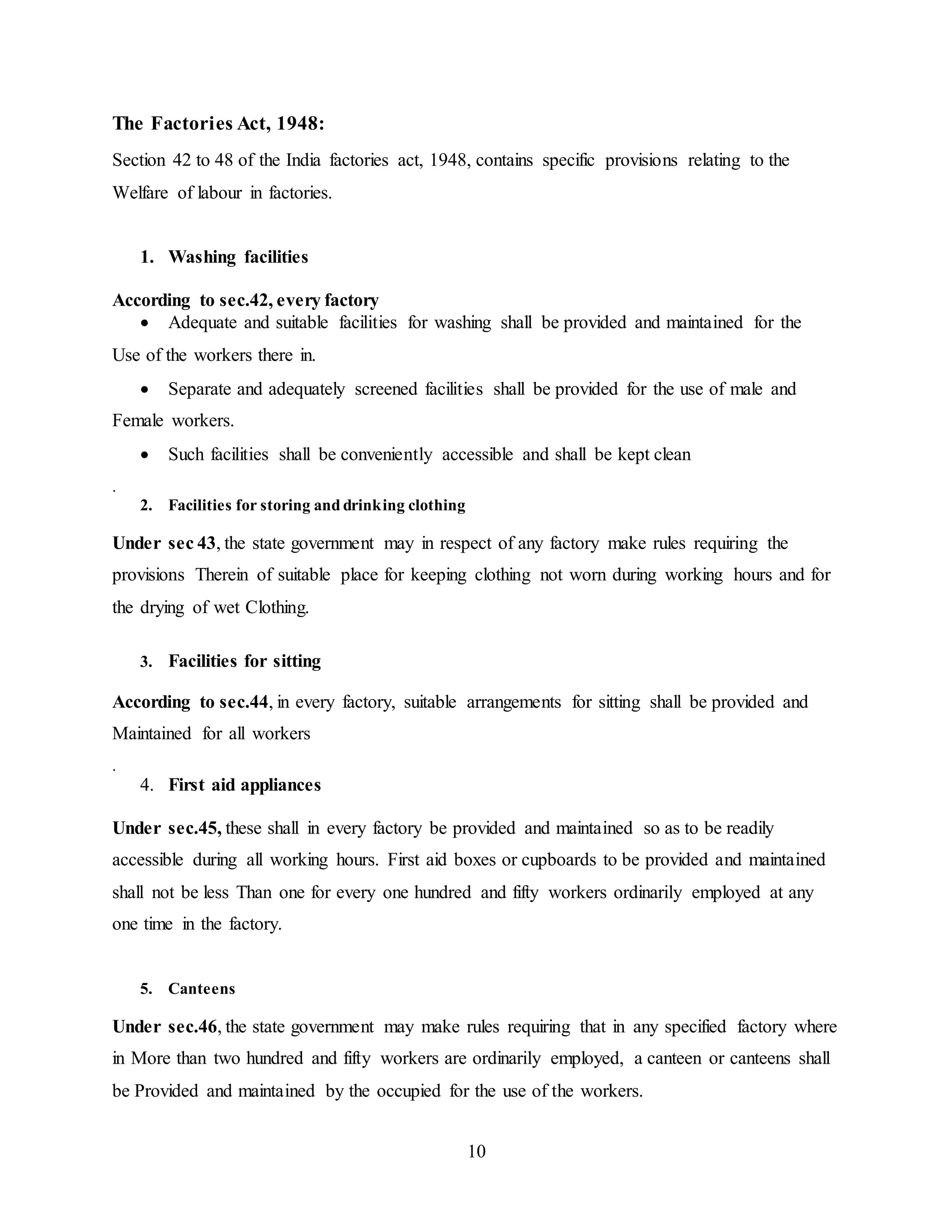 10 
The Factories Act, 1948: 
Section 42 to 48 of the India factories act, 1948, contains specific provisions relating to the 
Welfare of labour in factories. 
1. Washing facilities 
According to sec.42, every factory 
 Adequate and suitable facilities for washing shall be provided and maintained for the 
Use of the workers there in. 
 Separate and adequately screened facilities shall be provided for the use of male and 
Female workers. 
 Such facilities shall be conveniently accessible and shall be kept clean 
. 
2. Facilities for storing and drinking clothing 
Under sec 43, the state government may in respect of any factory make rules requiring the 
provisions Therein of suitable place for keeping clothing not worn during working hours and for 
the drying of wet Clothing. 
3. Facilities for sitting 
According to sec.44, in every factory, suitable arrangements for sitting shall be provided and 
Maintained for all workers 
. 
4. First aid appliances 
Under sec.45, these shall in every factory be provided and maintained so as to be readily 
accessible during all working hours. First aid boxes or cupboards to be provided and maintained 
shall not be less Than one for every one hundred and fifty workers ordinarily employed at any 
one time in the factory. 
5. Canteens 
Under sec.46, the state government may make rules requiring that in any specified factory where 
in More than two hundred and fifty workers are ordinarily employed, a canteen or canteens shall 
be Provided and maintained by the occupied for the use of the workers. 
 