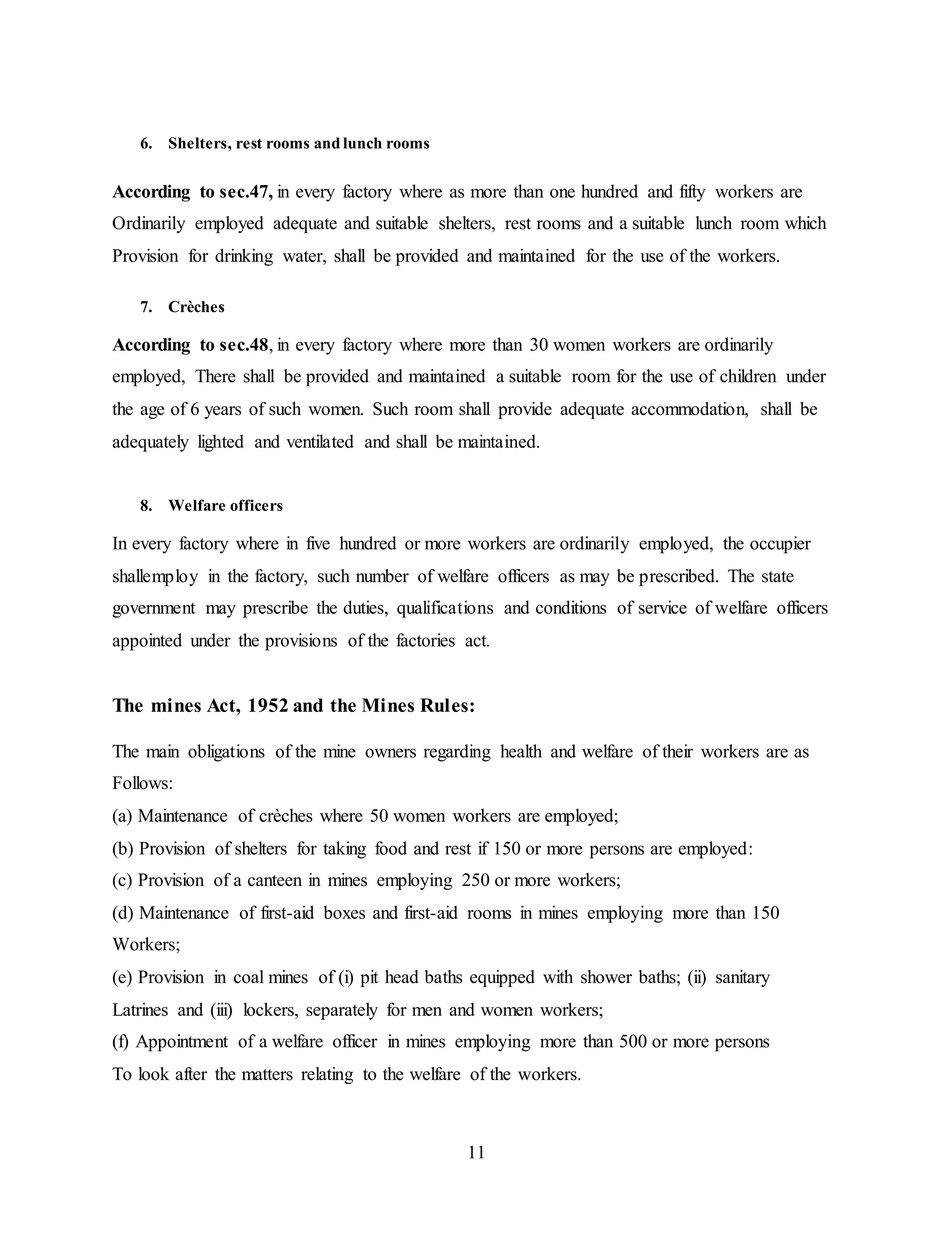 11 
6. Shelters, rest rooms and lunch rooms 
According to sec.47, in every factory where as more than one hundred and fifty workers are 
Ordinarily employed adequate and suitable shelters, rest rooms and a suitable lunch room which 
Provision for drinking water, shall be provided and maintained for the use of the workers. 
7. Crèches 
According to sec.48, in every factory where more than 30 women workers are ordinarily 
employed, There shall be provided and maintained a suitable room for the use of children under 
the age of 6 years of such women. Such room shall provide adequate accommodation, shall be 
adequately lighted and ventilated and shall be maintained. 
8. Welfare officers 
In every factory where in five hundred or more workers are ordinarily employed, the occupier 
shallemploy in the factory, such number of welfare officers as may be prescribed. The state 
government may prescribe the duties, qualifications and conditions of service of welfare officers 
appointed under the provisions of the factories act. 
The mines Act, 1952 and the Mines Rules: 
The main obligations of the mine owners regarding health and welfare of their workers are as 
Follows: 
(a) Maintenance of crèches where 50 women workers are employed; 
(b) Provision of shelters for taking food and rest if 150 or more persons are employed: 
(c) Provision of a canteen in mines employing 250 or more workers; 
(d) Maintenance of first-aid boxes and first-aid rooms in mines employing more than 150 
Workers; 
(e) Provision in coal mines of (i) pit head baths equipped with shower baths; (ii) sanitary 
Latrines and (iii) lockers, separately for men and women workers; 
(f) Appointment of a welfare officer in mines employing more than 500 or more persons 
To look after the matters relating to the welfare of the workers. 
 