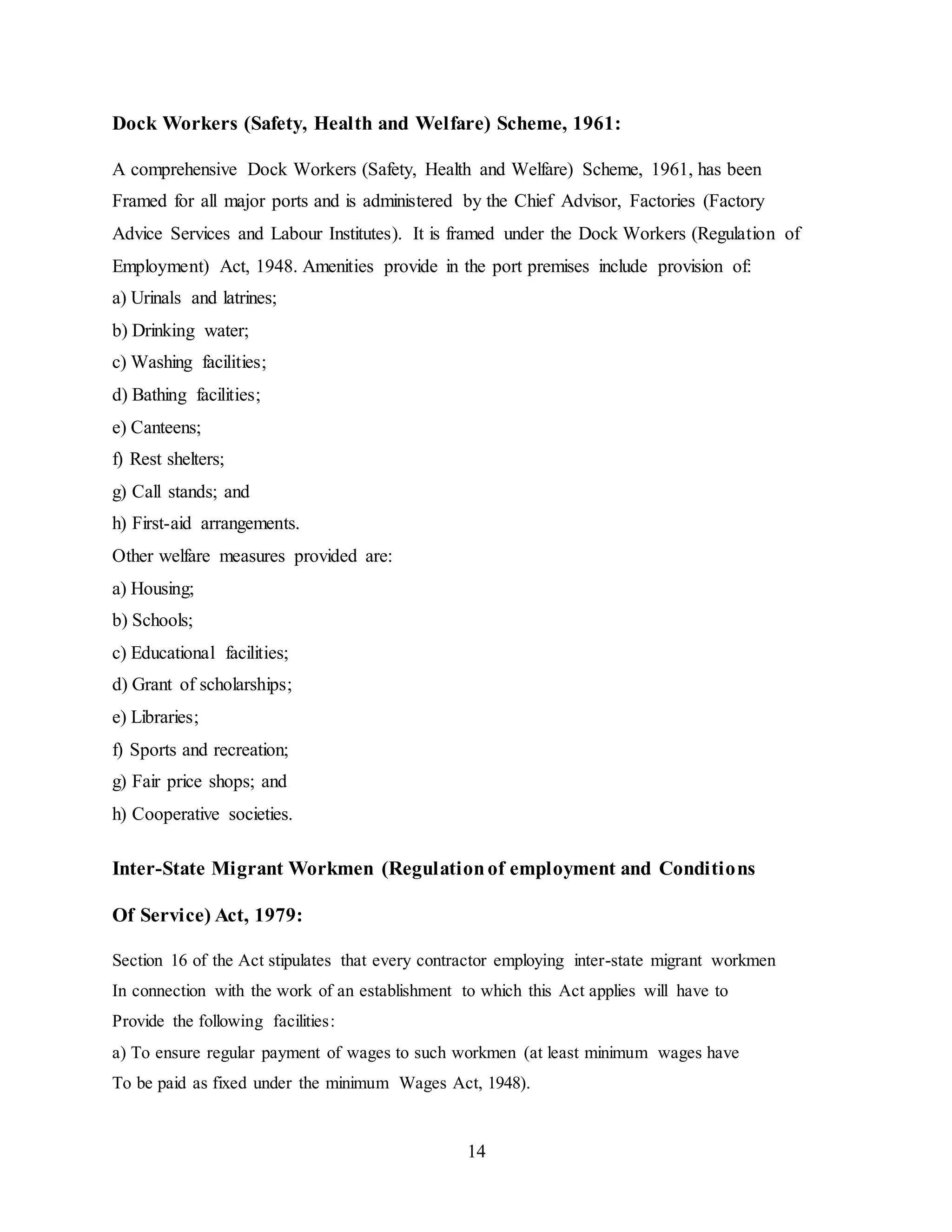 Dock Workers (Safety, Health and Welfare) Scheme, 1961: 
A comprehensive Dock Workers (Safety, Health and Welfare) Scheme, 1961, has been 
Framed for all major ports and is administered by the Chief Advisor, Factories (Factory 
Advice Services and Labour Institutes). It is framed under the Dock Workers (Regulation of 
Employment) Act, 1948. Amenities provide in the port premises include provision of: 
a) Urinals and latrines; 
b) Drinking water; 
c) Washing facilities; 
d) Bathing facilities; 
e) Canteens; 
f) Rest shelters; 
g) Call stands; and 
h) First-aid arrangements. 
Other welfare measures provided are: 
a) Housing; 
b) Schools; 
c) Educational facilities; 
d) Grant of scholarships; 
e) Libraries; 
f) Sports and recreation; 
g) Fair price shops; and 
h) Cooperative societies. 
Inter-State Migrant Workmen (Regulation of employment and Conditions 
14 
Of Service) Act, 1979: 
Section 16 of the Act stipulates that every contractor employing inter-state migrant workmen 
In connection with the work of an establishment to which this Act applies will have to 
Provide the following facilities: 
a) To ensure regular payment of wages to such workmen (at least minimum wages have 
To be paid as fixed under the minimum Wages Act, 1948). 
 