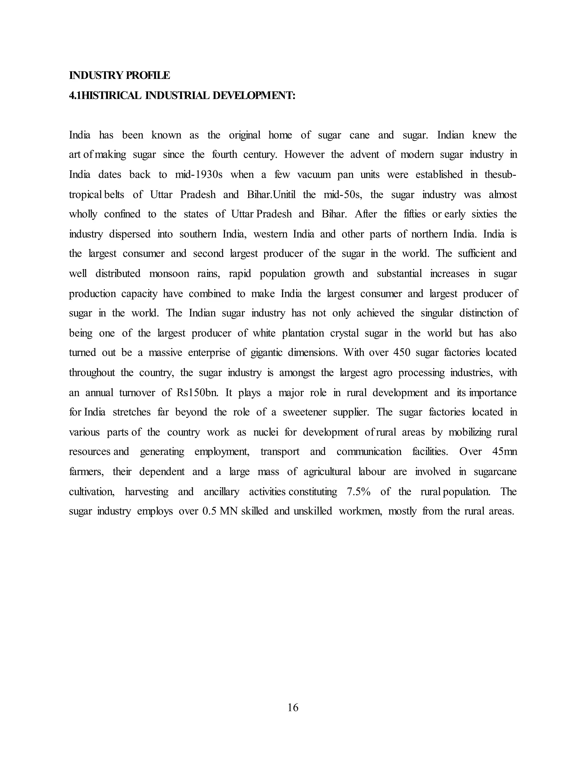 INDUSTRY PROFILE 
4.1HISTIRICAL INDUSTRIAL DEVELOPMENT: 
India has been known as the original home of sugar cane and sugar. Indian knew the 
art of making sugar since the fourth century. However the advent of modern sugar industry in 
India dates back to mid-1930s when a few vacuum pan units were established in thesub-tropical 
belts of Uttar Pradesh and Bihar.Unitil the mid-50s, the sugar industry was almost 
wholly confined to the states of Uttar Pradesh and Bihar. After the fifties or early sixties the 
industry dispersed into southern India, western India and other parts of northern India. India is 
the largest consumer and second largest producer of the sugar in the world. The sufficient and 
well distributed monsoon rains, rapid population growth and substantial increases in sugar 
production capacity have combined to make India the largest consumer and largest producer of 
sugar in the world. The Indian sugar industry has not only achieved the singular distinction of 
being one of the largest producer of white plantation crystal sugar in the world but has also 
turned out be a massive enterprise of gigantic dimensions. With over 450 sugar factories located 
throughout the country, the sugar industry is amongst the largest agro processing industries, with 
an annual turnover of Rs150bn. It plays a major role in rural development and its importance 
for India stretches far beyond the role of a sweetener supplier. The sugar factories located in 
various parts of the country work as nuclei for development of rural areas by mobilizing rural 
resources and generating employment, transport and communication facilities. Over 45mn 
farmers, their dependent and a large mass of agricultural labour are involved in sugarcane 
cultivation, harvesting and ancillary activities constituting 7.5% of the rural population. The 
sugar industry employs over 0.5 MN skilled and unskilled workmen, mostly from the rural areas. 
16 
 