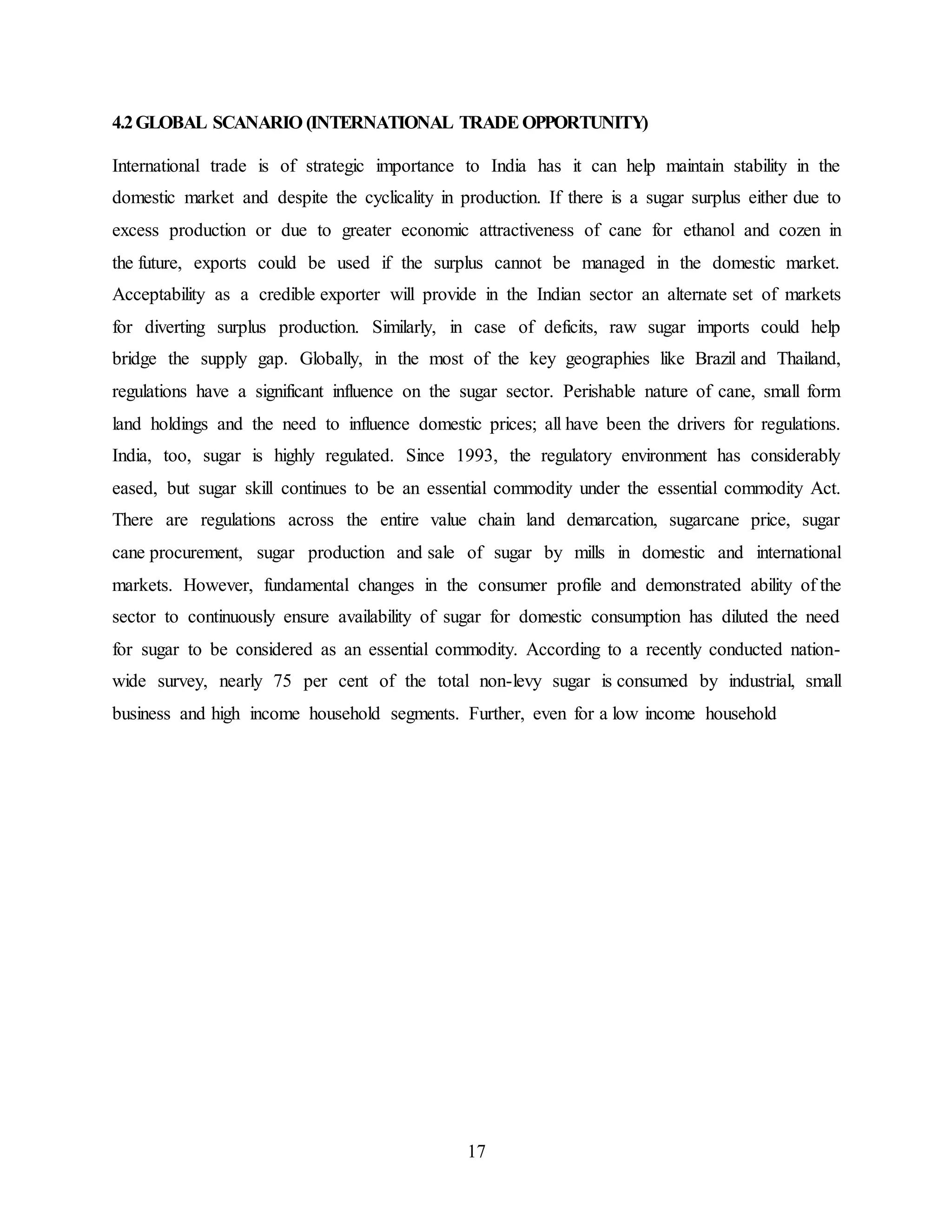 4.2 GLOBAL SCANARIO (INTERNATIONAL TRADE OPPORTUNITY) 
International trade is of strategic importance to India has it can help maintain stability in the 
domestic market and despite the cyclicality in production. If there is a sugar surplus either due to 
excess production or due to greater economic attractiveness of cane for ethanol and cozen in 
the future, exports could be used if the surplus cannot be managed in the domestic market. 
Acceptability as a credible exporter will provide in the Indian sector an alternate set of markets 
for diverting surplus production. Similarly, in case of deficits, raw sugar imports could help 
bridge the supply gap. Globally, in the most of the key geographies like Brazil and Thailand, 
regulations have a significant influence on the sugar sector. Perishable nature of cane, small form 
land holdings and the need to influence domestic prices; all have been the drivers for regulations. 
India, too, sugar is highly regulated. Since 1993, the regulatory environment has considerably 
eased, but sugar skill continues to be an essential commodity under the essential commodity Act. 
There are regulations across the entire value chain land demarcation, sugarcane price, sugar 
cane procurement, sugar production and sale of sugar by mills in domestic and international 
markets. However, fundamental changes in the consumer profile and demonstrated ability of the 
sector to continuously ensure availability of sugar for domestic consumption has diluted the need 
for sugar to be considered as an essential commodity. According to a recently conducted nation-wide 
survey, nearly 75 per cent of the total non-levy sugar is consumed by industrial, small 
business and high income household segments. Further, even for a low income household 
17 
 