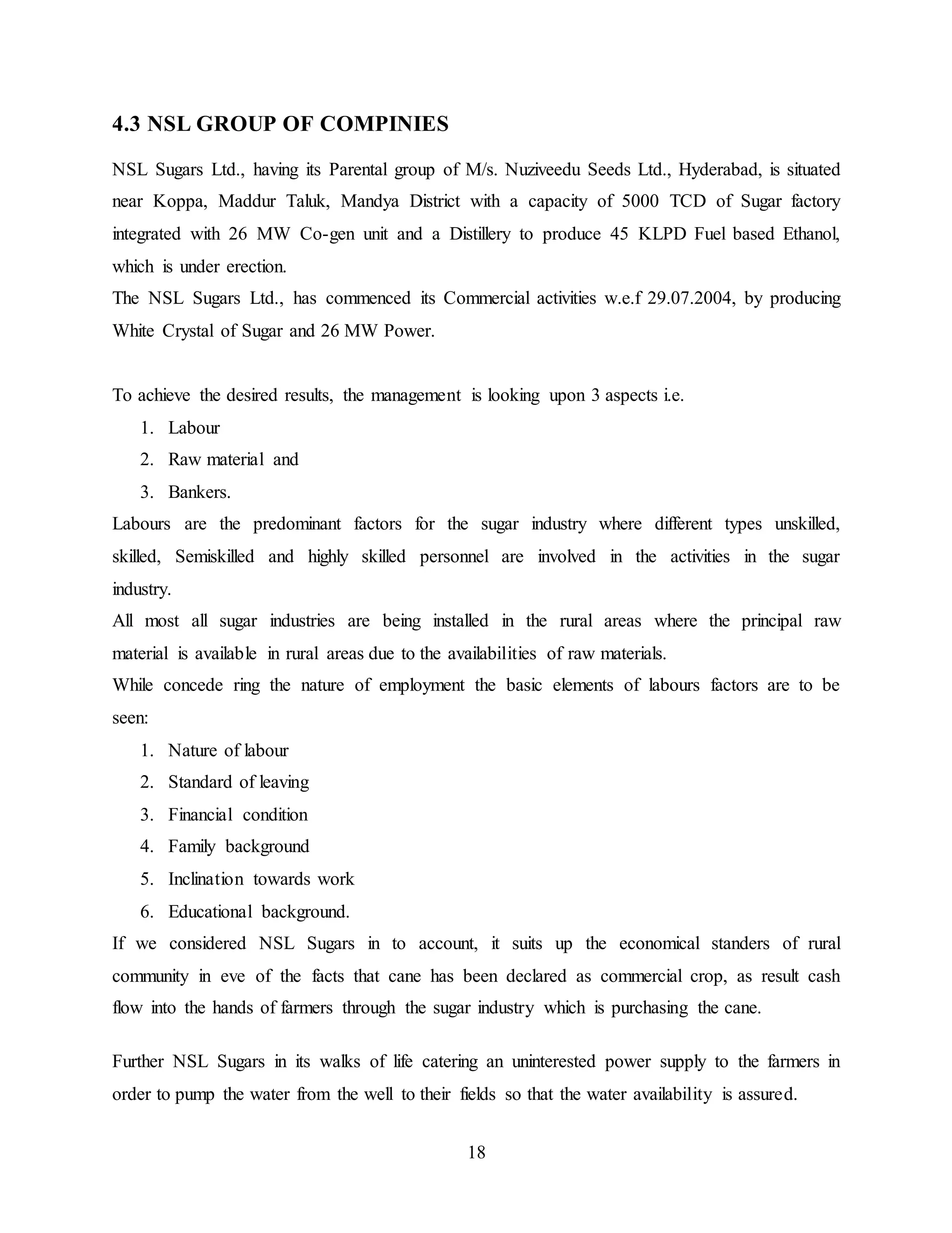 18 
4.3 NSL GROUP OF COMPINIES 
NSL Sugars Ltd., having its Parental group of M/s. Nuziveedu Seeds Ltd., Hyderabad, is situated 
near Koppa, Maddur Taluk, Mandya District with a capacity of 5000 TCD of Sugar factory 
integrated with 26 MW Co-gen unit and a Distillery to produce 45 KLPD Fuel based Ethanol, 
which is under erection. 
The NSL Sugars Ltd., has commenced its Commercial activities w.e.f 29.07.2004, by producing 
White Crystal of Sugar and 26 MW Power. 
To achieve the desired results, the management is looking upon 3 aspects i.e. 
1. Labour 
2. Raw material and 
3. Bankers. 
Labours are the predominant factors for the sugar industry where different types unskilled, 
skilled, Semiskilled and highly skilled personnel are involved in the activities in the sugar 
industry. 
All most all sugar industries are being installed in the rural areas where the principal raw 
material is available in rural areas due to the availabilities of raw materials. 
While concede ring the nature of employment the basic elements of labours factors are to be 
seen: 
1. Nature of labour 
2. Standard of leaving 
3. Financial condition 
4. Family background 
5. Inclination towards work 
6. Educational background. 
If we considered NSL Sugars in to account, it suits up the economical standers of rural 
community in eve of the facts that cane has been declared as commercial crop, as result cash 
flow into the hands of farmers through the sugar industry which is purchasing the cane. 
Further NSL Sugars in its walks of life catering an uninterested power supply to the farmers in 
order to pump the water from the well to their fields so that the water availability is assured. 
 