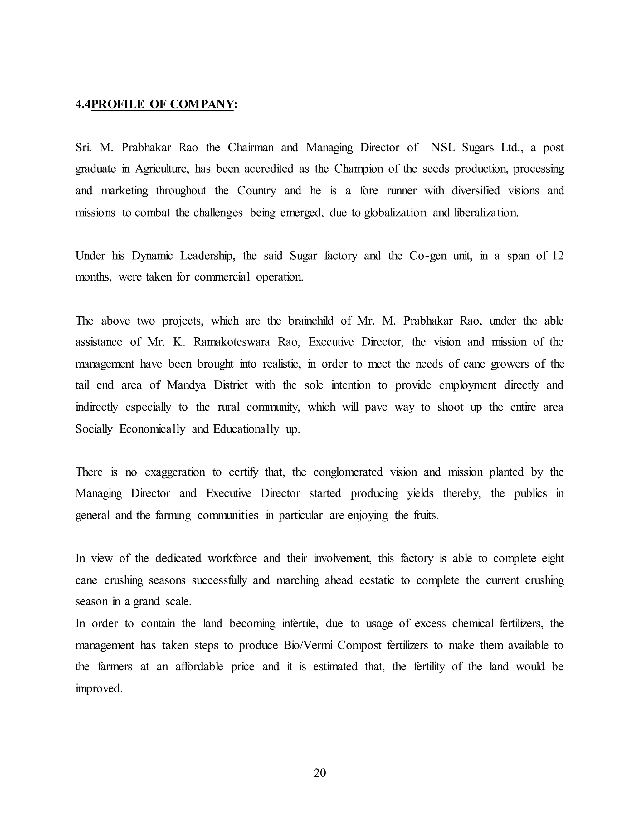 20 
4.4PROFILE OF COMPANY: 
Sri. M. Prabhakar Rao the Chairman and Managing Director of NSL Sugars Ltd., a post 
graduate in Agriculture, has been accredited as the Champion of the seeds production, processing 
and marketing throughout the Country and he is a fore runner with diversified visions and 
missions to combat the challenges being emerged, due to globalization and liberalization. 
Under his Dynamic Leadership, the said Sugar factory and the Co-gen unit, in a span of 12 
months, were taken for commercial operation. 
The above two projects, which are the brainchild of Mr. M. Prabhakar Rao, under the able 
assistance of Mr. K. Ramakoteswara Rao, Executive Director, the vision and mission of the 
management have been brought into realistic, in order to meet the needs of cane growers of the 
tail end area of Mandya District with the sole intention to provide employment directly and 
indirectly especially to the rural community, which will pave way to shoot up the entire area 
Socially Economically and Educationally up. 
There is no exaggeration to certify that, the conglomerated vision and mission planted by the 
Managing Director and Executive Director started producing yields thereby, the publics in 
general and the farming communities in particular are enjoying the fruits. 
In view of the dedicated workforce and their involvement, this factory is able to complete eight 
cane crushing seasons successfully and marching ahead ecstatic to complete the current crushing 
season in a grand scale. 
In order to contain the land becoming infertile, due to usage of excess chemical fertilizers, the 
management has taken steps to produce Bio/Vermi Compost fertilizers to make them available to 
the farmers at an affordable price and it is estimated that, the fertility of the land would be 
improved. 
 