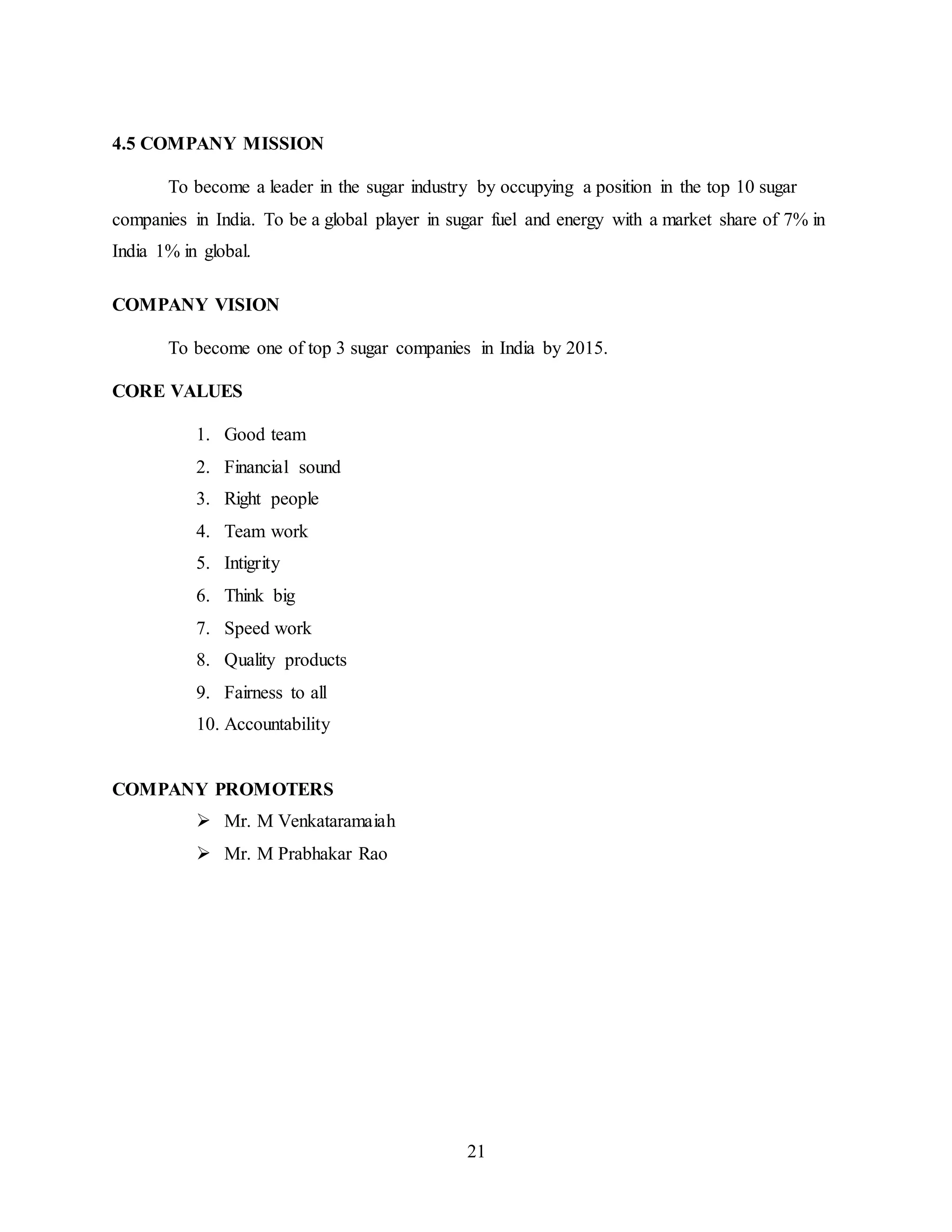 21 
4.5 COMPANY MISSION 
To become a leader in the sugar industry by occupying a position in the top 10 sugar 
companies in India. To be a global player in sugar fuel and energy with a market share of 7% in 
India 1% in global. 
COMPANY VISION 
To become one of top 3 sugar companies in India by 2015. 
CORE VALUES 
1. Good team 
2. Financial sound 
3. Right people 
4. Team work 
5. Intigrity 
6. Think big 
7. Speed work 
8. Quality products 
9. Fairness to all 
10. Accountability 
COMPANY PROMOTERS 
 Mr. M Venkataramaiah 
 Mr. M Prabhakar Rao 
 