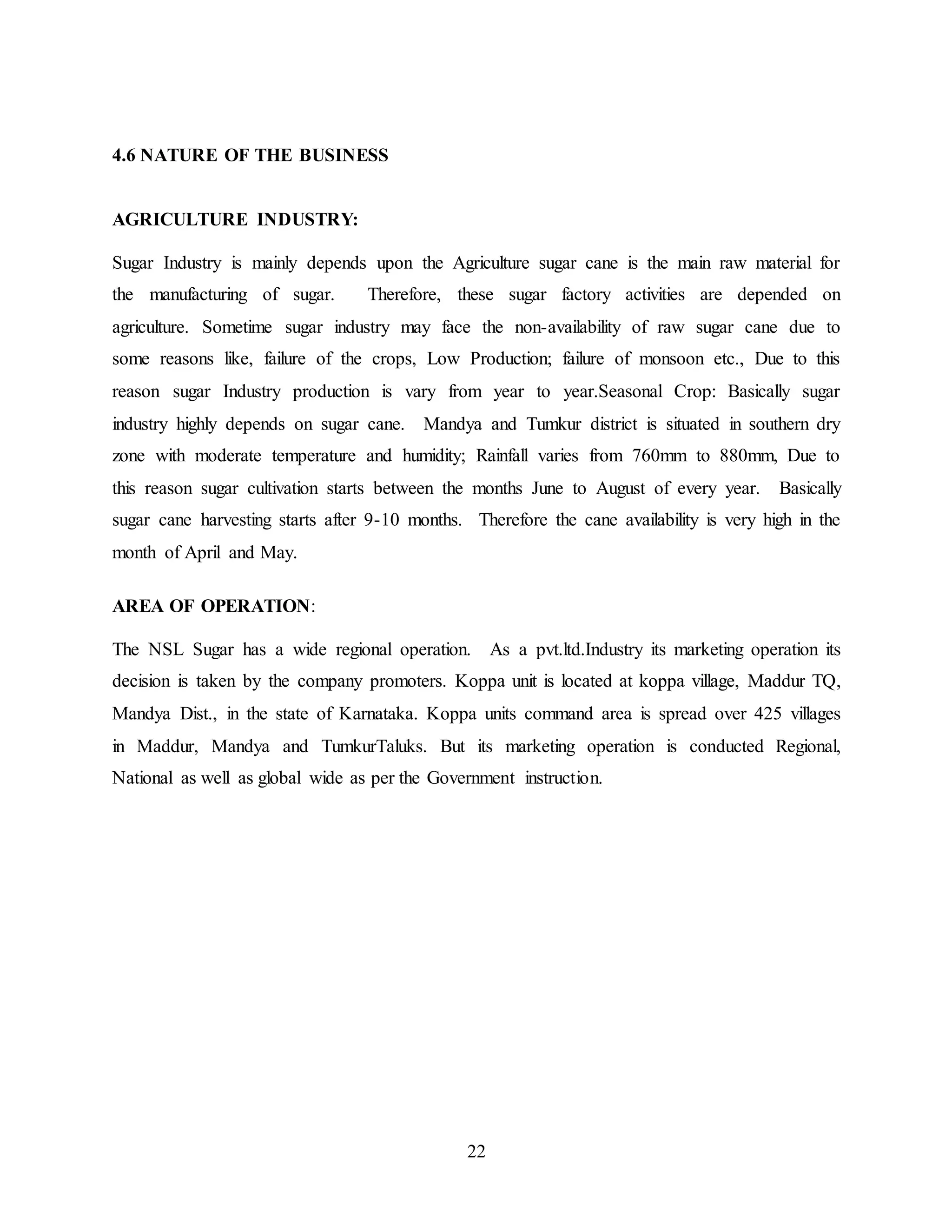 22 
4.6 NATURE OF THE BUSINESS 
AGRICULTURE INDUSTRY: 
Sugar Industry is mainly depends upon the Agriculture sugar cane is the main raw material for 
the manufacturing of sugar. Therefore, these sugar factory activities are depended on 
agriculture. Sometime sugar industry may face the non-availability of raw sugar cane due to 
some reasons like, failure of the crops, Low Production; failure of monsoon etc., Due to this 
reason sugar Industry production is vary from year to year.Seasonal Crop: Basically sugar 
industry highly depends on sugar cane. Mandya and Tumkur district is situated in southern dry 
zone with moderate temperature and humidity; Rainfall varies from 760mm to 880mm, Due to 
this reason sugar cultivation starts between the months June to August of every year. Basically 
sugar cane harvesting starts after 9-10 months. Therefore the cane availability is very high in the 
month of April and May. 
AREA OF OPERATION: 
The NSL Sugar has a wide regional operation. As a pvt.ltd.Industry its marketing operation its 
decision is taken by the company promoters. Koppa unit is located at koppa village, Maddur TQ, 
Mandya Dist., in the state of Karnataka. Koppa units command area is spread over 425 villages 
in Maddur, Mandya and TumkurTaluks. But its marketing operation is conducted Regional, 
National as well as global wide as per the Government instruction. 
 