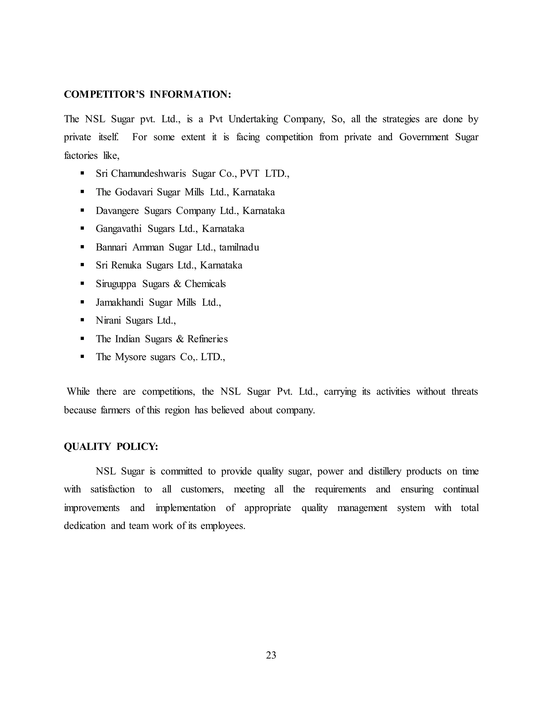 23 
COMPETITOR’S INFORMATION: 
The NSL Sugar pvt. Ltd., is a Pvt Undertaking Company, So, all the strategies are done by 
private itself. For some extent it is facing competition from private and Government Sugar 
factories like, 
 Sri Chamundeshwaris Sugar Co., PVT LTD., 
 The Godavari Sugar Mills Ltd., Karnataka 
 Davangere Sugars Company Ltd., Karnataka 
 Gangavathi Sugars Ltd., Karnataka 
 Bannari Amman Sugar Ltd., tamilnadu 
 Sri Renuka Sugars Ltd., Karnataka 
 Siruguppa Sugars & Chemicals 
 Jamakhandi Sugar Mills Ltd., 
 Nirani Sugars Ltd., 
 The Indian Sugars & Refineries 
 The Mysore sugars Co,. LTD., 
While there are competitions, the NSL Sugar Pvt. Ltd., carrying its activities without threats 
because farmers of this region has believed about company. 
QUALITY POLICY: 
NSL Sugar is committed to provide quality sugar, power and distillery products on time 
with satisfaction to all customers, meeting all the requirements and ensuring continual 
improvements and implementation of appropriate quality management system with total 
dedication and team work of its employees. 
 
