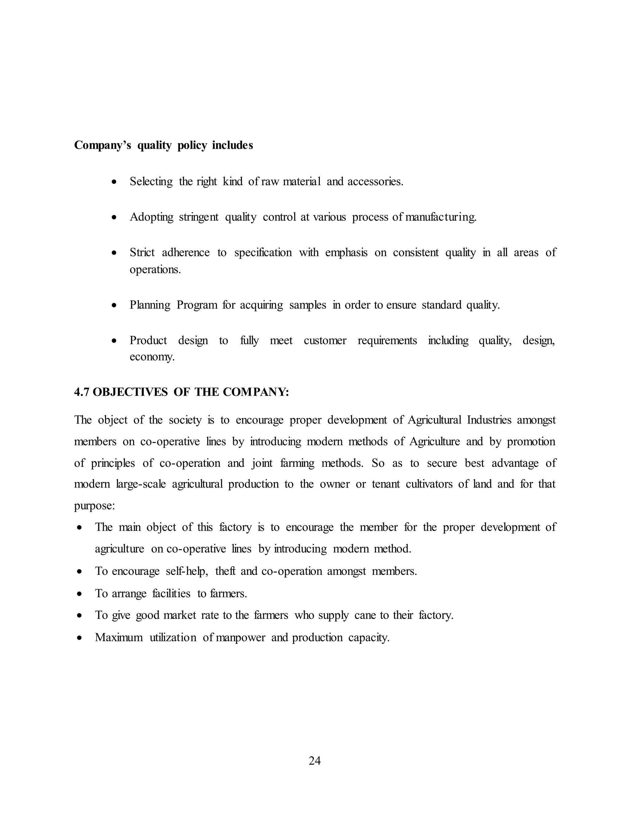 24 
Company’s quality policy includes 
 Selecting the right kind of raw material and accessories. 
 Adopting stringent quality control at various process of manufacturing. 
 Strict adherence to specification with emphasis on consistent quality in all areas of 
operations. 
 Planning Program for acquiring samples in order to ensure standard quality. 
 Product design to fully meet customer requirements including quality, design, 
economy. 
4.7 OBJECTIVES OF THE COMPANY: 
The object of the society is to encourage proper development of Agricultural Industries amongst 
members on co-operative lines by introducing modern methods of Agriculture and by promotion 
of principles of co-operation and joint farming methods. So as to secure best advantage of 
modern large-scale agricultural production to the owner or tenant cultivators of land and for that 
purpose: 
 The main object of this factory is to encourage the member for the proper development of 
agriculture on co-operative lines by introducing modern method. 
 To encourage self-help, theft and co-operation amongst members. 
 To arrange facilities to farmers. 
 To give good market rate to the farmers who supply cane to their factory. 
 Maximum utilization of manpower and production capacity. 
 