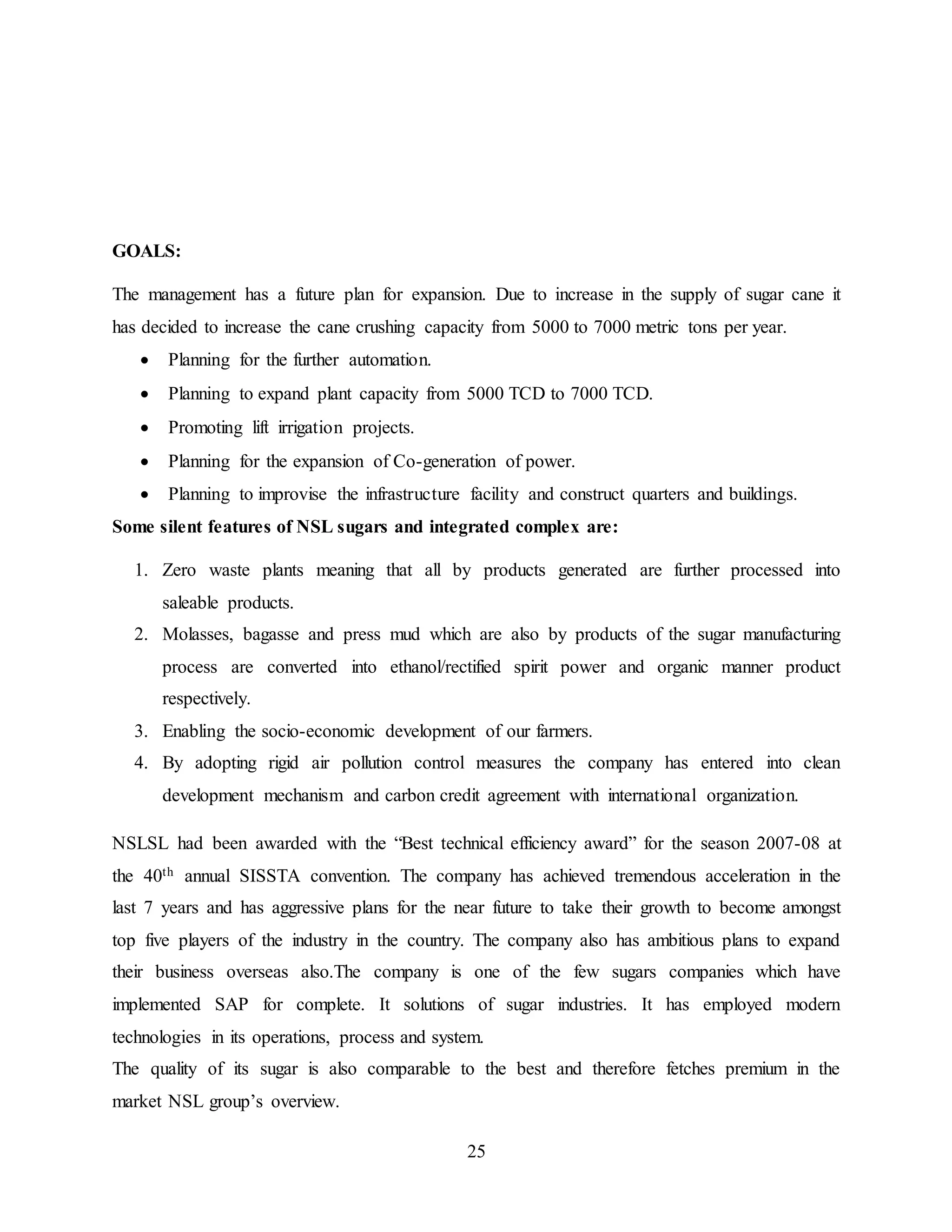 25 
GOALS: 
The management has a future plan for expansion. Due to increase in the supply of sugar cane it 
has decided to increase the cane crushing capacity from 5000 to 7000 metric tons per year. 
 Planning for the further automation. 
 Planning to expand plant capacity from 5000 TCD to 7000 TCD. 
 Promoting lift irrigation projects. 
 Planning for the expansion of Co-generation of power. 
 Planning to improvise the infrastructure facility and construct quarters and buildings. 
Some silent features of NSL sugars and integrated complex are: 
1. Zero waste plants meaning that all by products generated are further processed into 
saleable products. 
2. Molasses, bagasse and press mud which are also by products of the sugar manufacturing 
process are converted into ethanol/rectified spirit power and organic manner product 
respectively. 
3. Enabling the socio-economic development of our farmers. 
4. By adopting rigid air pollution control measures the company has entered into clean 
development mechanism and carbon credit agreement with international organization. 
NSLSL had been awarded with the “Best technical efficiency award” for the season 2007-08 at 
the 40th annual SISSTA convention. The company has achieved tremendous acceleration in the 
last 7 years and has aggressive plans for the near future to take their growth to become amongst 
top five players of the industry in the country. The company also has ambitious plans to expand 
their business overseas also.The company is one of the few sugars companies which have 
implemented SAP for complete. It solutions of sugar industries. It has employed modern 
technologies in its operations, process and system. 
The quality of its sugar is also comparable to the best and therefore fetches premium in the 
market NSL group’s overview. 
 