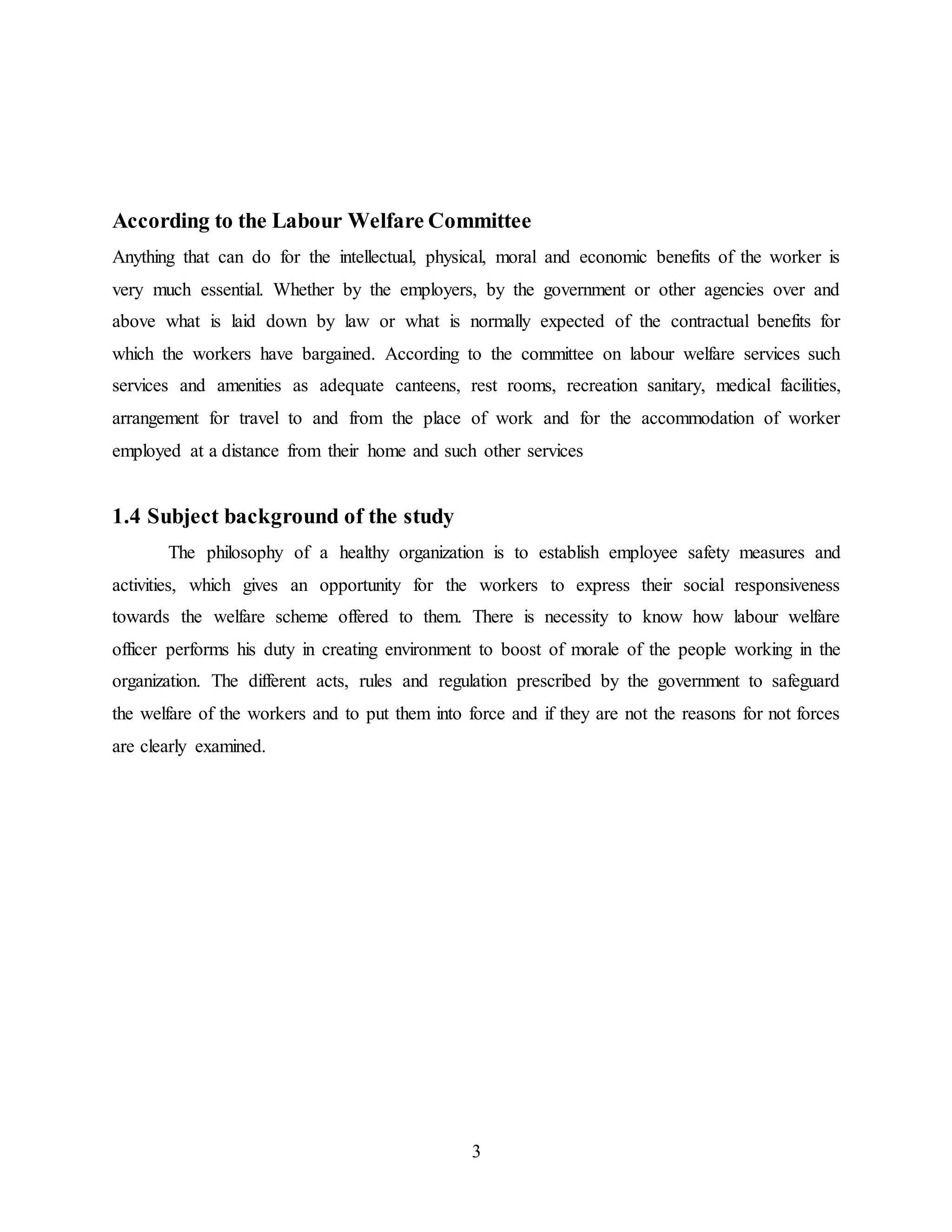According to the Labour Welfare Committee 
Anything that can do for the intellectual, physical, moral and economic benefits of the worker is 
very much essential. Whether by the employers, by the government or other agencies over and 
above what is laid down by law or what is normally expected of the contractual benefits for 
which the workers have bargained. According to the committee on labour welfare services such 
services and amenities as adequate canteens, rest rooms, recreation sanitary, medical facilities, 
arrangement for travel to and from the place of work and for the accommodation of worker 
employed at a distance from their home and such other services 
3 
1.4 Subject background of the study 
The philosophy of a healthy organization is to establish employee safety measures and 
activities, which gives an opportunity for the workers to express their social responsiveness 
towards the welfare scheme offered to them. There is necessity to know how labour welfare 
officer performs his duty in creating environment to boost of morale of the people working in the 
organization. The different acts, rules and regulation prescribed by the government to safeguard 
the welfare of the workers and to put them into force and if they are not the reasons for not forces 
are clearly examined. 
 
