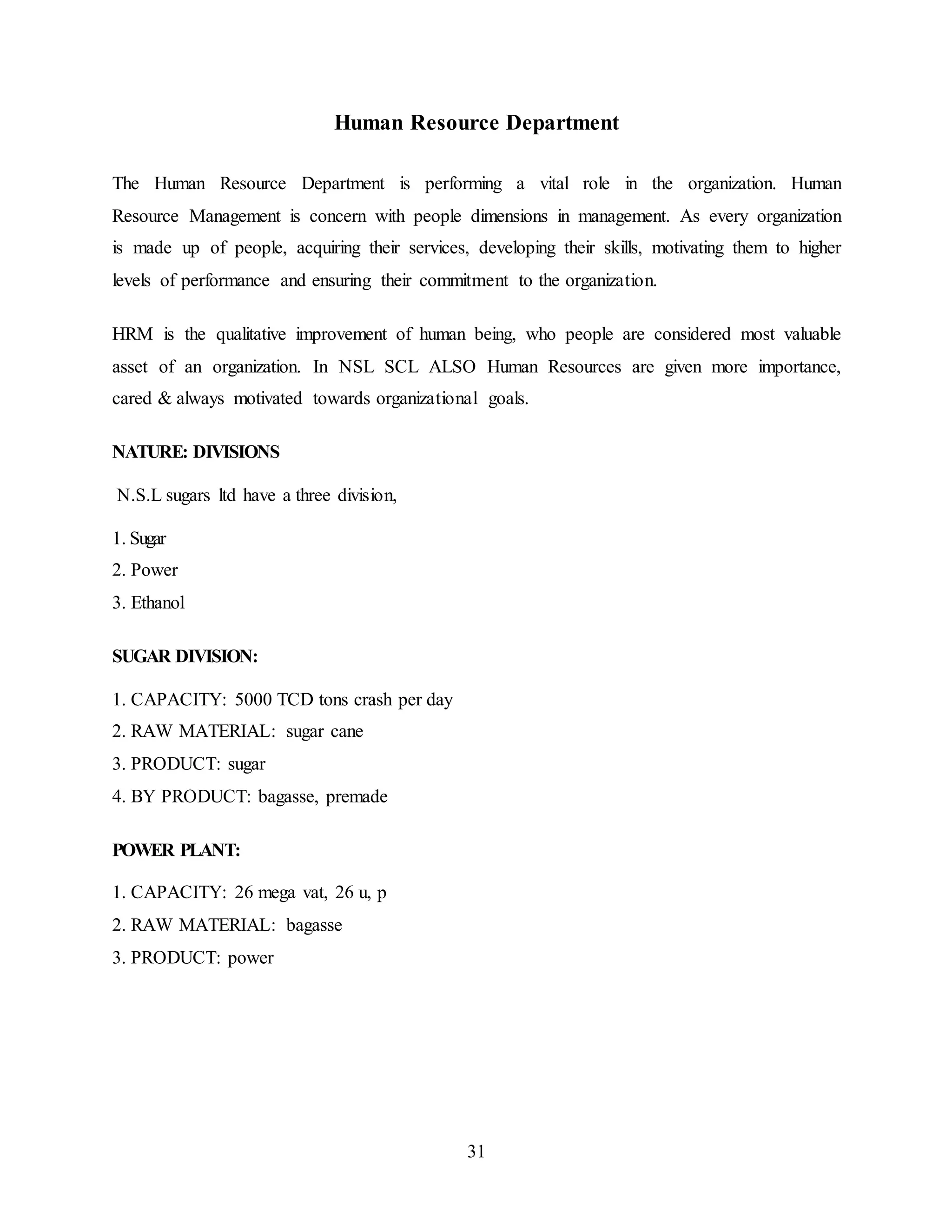 Human Resource Department 
The Human Resource Department is performing a vital role in the organization. Human 
Resource Management is concern with people dimensions in management. As every organization 
is made up of people, acquiring their services, developing their skills, motivating them to higher 
levels of performance and ensuring their commitment to the organization. 
HRM is the qualitative improvement of human being, who people are considered most valuable 
asset of an organization. In NSL SCL ALSO Human Resources are given more importance, 
cared & always motivated towards organizational goals. 
31 
NATURE: DIVISIONS 
N.S.L sugars ltd have a three division, 
1. Sugar 
2. Power 
3. Ethanol 
SUGAR DIVISION: 
1. CAPACITY: 5000 TCD tons crash per day 
2. RAW MATERIAL: sugar cane 
3. PRODUCT: sugar 
4. BY PRODUCT: bagasse, premade 
POWER PLANT: 
1. CAPACITY: 26 mega vat, 26 u, p 
2. RAW MATERIAL: bagasse 
3. PRODUCT: power 
 