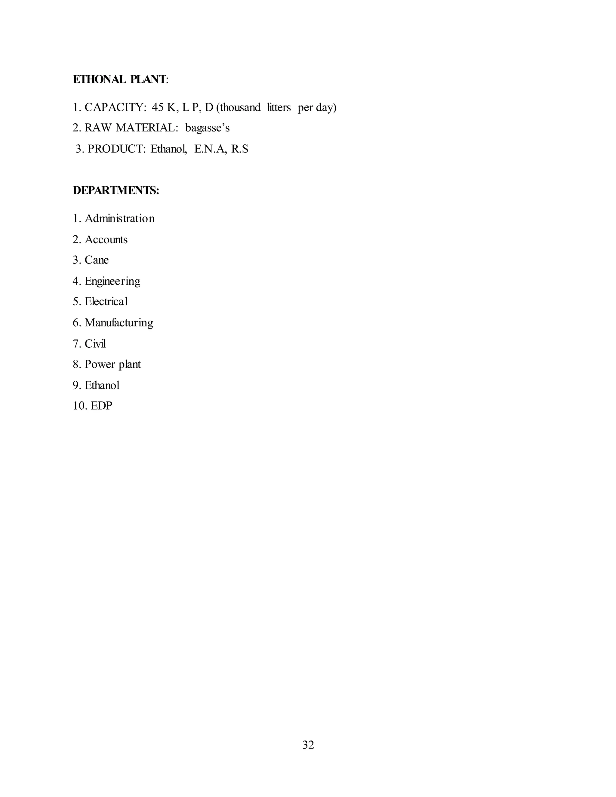 32 
ETHONAL PLANT: 
1. CAPACITY: 45 K, L P, D (thousand litters per day) 
2. RAW MATERIAL: bagasse’s 
3. PRODUCT: Ethanol, E.N.A, R.S 
DEPARTMENTS: 
1. Administration 
2. Accounts 
3. Cane 
4. Engineering 
5. Electrical 
6. Manufacturing 
7. Civil 
8. Power plant 
9. Ethanol 
10. EDP 
 