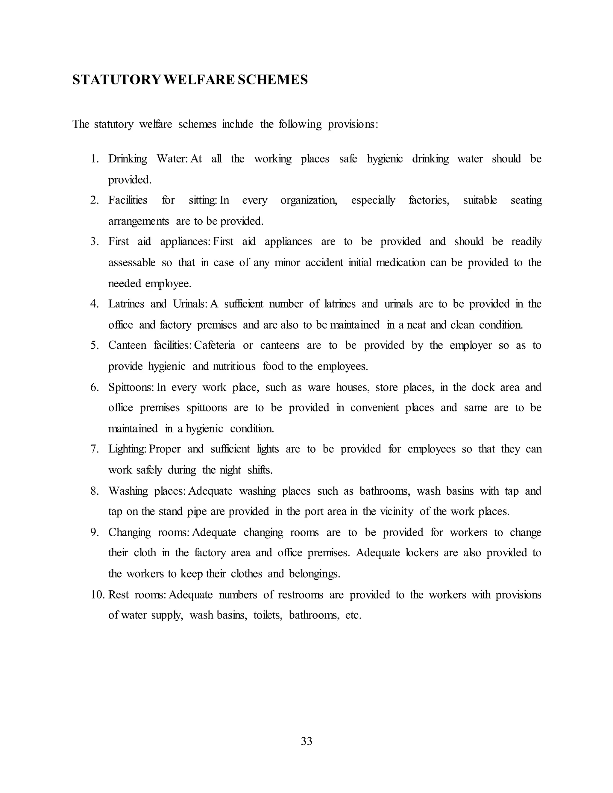 STATUTORY WELFARE SCHEMES 
The statutory welfare schemes include the following provisions: 
1. Drinking Water: At all the working places safe hygienic drinking water should be 
33 
provided. 
2. Facilities for sitting: In every organization, especially factories, suitable seating 
arrangements are to be provided. 
3. First aid appliances: First aid appliances are to be provided and should be readily 
assessable so that in case of any minor accident initial medication can be provided to the 
needed employee. 
4. Latrines and Urinals: A sufficient number of latrines and urinals are to be provided in the 
office and factory premises and are also to be maintained in a neat and clean condition. 
5. Canteen facilities: Cafeteria or canteens are to be provided by the employer so as to 
provide hygienic and nutritious food to the employees. 
6. Spittoons: In every work place, such as ware houses, store places, in the dock area and 
office premises spittoons are to be provided in convenient places and same are to be 
maintained in a hygienic condition. 
7. Lighting: Proper and sufficient lights are to be provided for employees so that they can 
work safely during the night shifts. 
8. Washing places: Adequate washing places such as bathrooms, wash basins with tap and 
tap on the stand pipe are provided in the port area in the vicinity of the work places. 
9. Changing rooms: Adequate changing rooms are to be provided for workers to change 
their cloth in the factory area and office premises. Adequate lockers are also provided to 
the workers to keep their clothes and belongings. 
10. Rest rooms: Adequate numbers of restrooms are provided to the workers with provisions 
of water supply, wash basins, toilets, bathrooms, etc. 
 