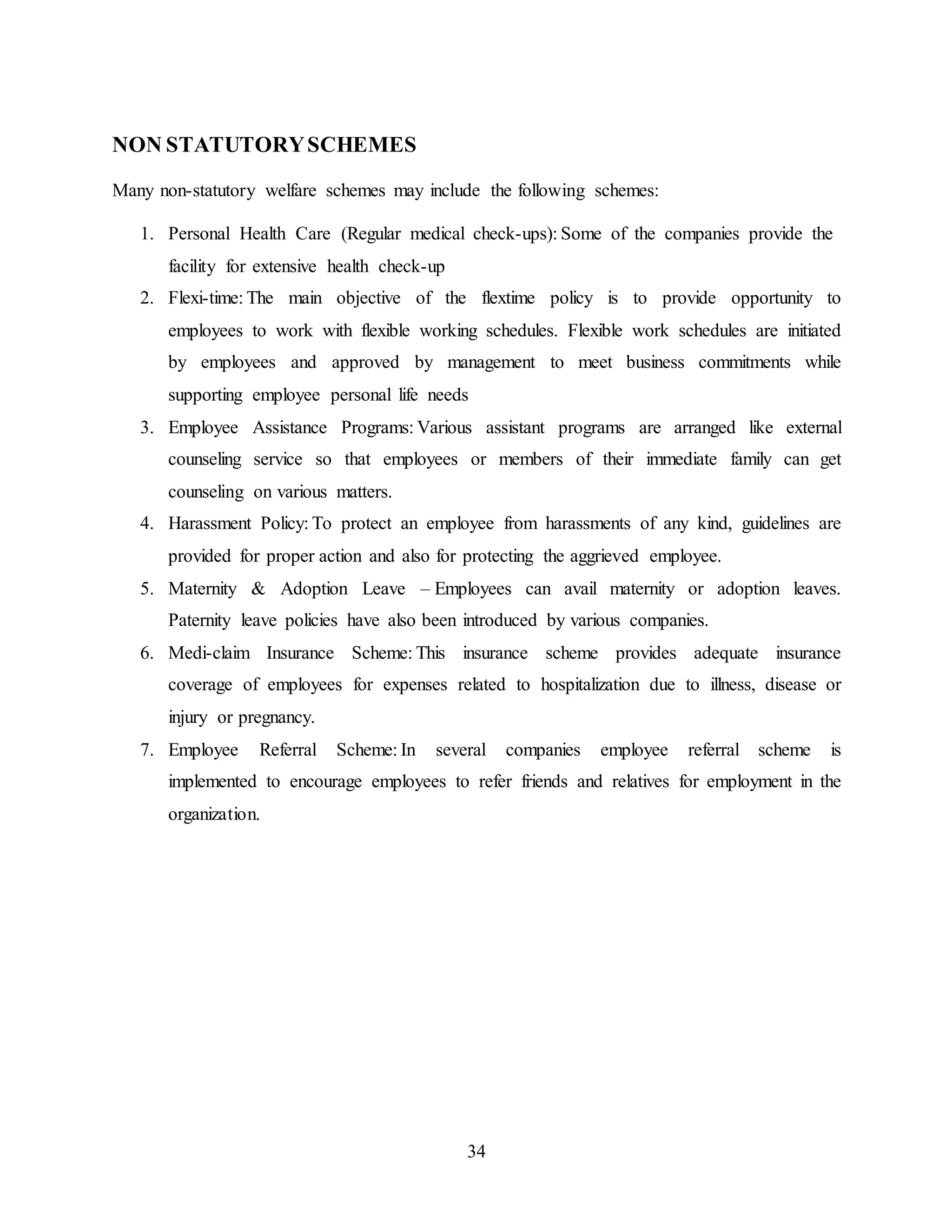 34 
NON STATUTORY SCHEMES 
Many non-statutory welfare schemes may include the following schemes: 
1. Personal Health Care (Regular medical check-ups): Some of the companies provide the 
facility for extensive health check-up 
2. Flexi-time: The main objective of the flextime policy is to provide opportunity to 
employees to work with flexible working schedules. Flexible work schedules are initiated 
by employees and approved by management to meet business commitments while 
supporting employee personal life needs 
3. Employee Assistance Programs: Various assistant programs are arranged like external 
counseling service so that employees or members of their immediate family can get 
counseling on various matters. 
4. Harassment Policy: To protect an employee from harassments of any kind, guidelines are 
provided for proper action and also for protecting the aggrieved employee. 
5. Maternity & Adoption Leave – Employees can avail maternity or adoption leaves. 
Paternity leave policies have also been introduced by various companies. 
6. Medi-claim Insurance Scheme: This insurance scheme provides adequate insurance 
coverage of employees for expenses related to hospitalization due to illness, disease or 
injury or pregnancy. 
7. Employee Referral Scheme: In several companies employee referral scheme is 
implemented to encourage employees to refer friends and relatives for employment in the 
organization. 
 