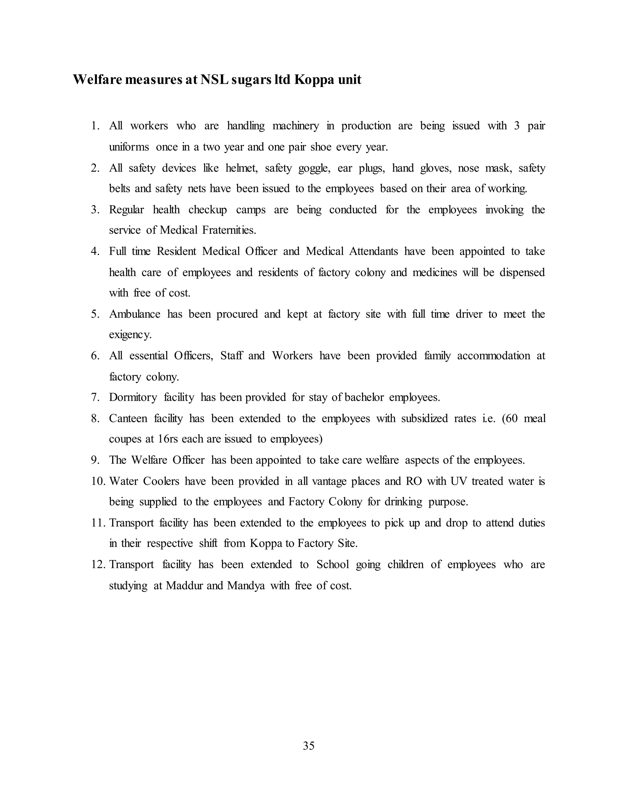 Welfare measures at NSL sugars ltd Koppa unit 
1. All workers who are handling machinery in production are being issued with 3 pair 
uniforms once in a two year and one pair shoe every year. 
2. All safety devices like helmet, safety goggle, ear plugs, hand gloves, nose mask, safety 
belts and safety nets have been issued to the employees based on their area of working. 
3. Regular health checkup camps are being conducted for the employees invoking the 
35 
service of Medical Fraternities. 
4. Full time Resident Medical Officer and Medical Attendants have been appointed to take 
health care of employees and residents of factory colony and medicines will be dispensed 
with free of cost. 
5. Ambulance has been procured and kept at factory site with full time driver to meet the 
exigency. 
6. All essential Officers, Staff and Workers have been provided family accommodation at 
factory colony. 
7. Dormitory facility has been provided for stay of bachelor employees. 
8. Canteen facility has been extended to the employees with subsidized rates i.e. (60 meal 
coupes at 16rs each are issued to employees) 
9. The Welfare Officer has been appointed to take care welfare aspects of the employees. 
10. Water Coolers have been provided in all vantage places and RO with UV treated water is 
being supplied to the employees and Factory Colony for drinking purpose. 
11. Transport facility has been extended to the employees to pick up and drop to attend duties 
in their respective shift from Koppa to Factory Site. 
12. Transport facility has been extended to School going children of employees who are 
studying at Maddur and Mandya with free of cost. 
 