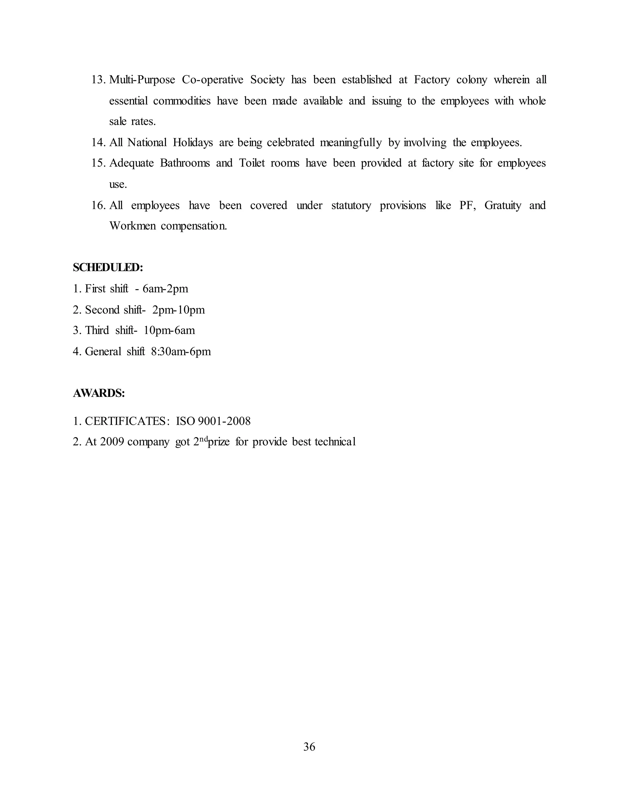 13. Multi-Purpose Co-operative Society has been established at Factory colony wherein all 
essential commodities have been made available and issuing to the employees with whole 
sale rates. 
14. All National Holidays are being celebrated meaningfully by involving the employees. 
15. Adequate Bathrooms and Toilet rooms have been provided at factory site for employees 
36 
use. 
16. All employees have been covered under statutory provisions like PF, Gratuity and 
Workmen compensation. 
SCHEDULED: 
1. First shift - 6am-2pm 
2. Second shift- 2pm-10pm 
3. Third shift- 10pm-6am 
4. General shift 8:30am-6pm 
AWARDS: 
1. CERTIFICATES: ISO 9001-2008 
2. At 2009 company got 2ndprize for provide best technical 
 