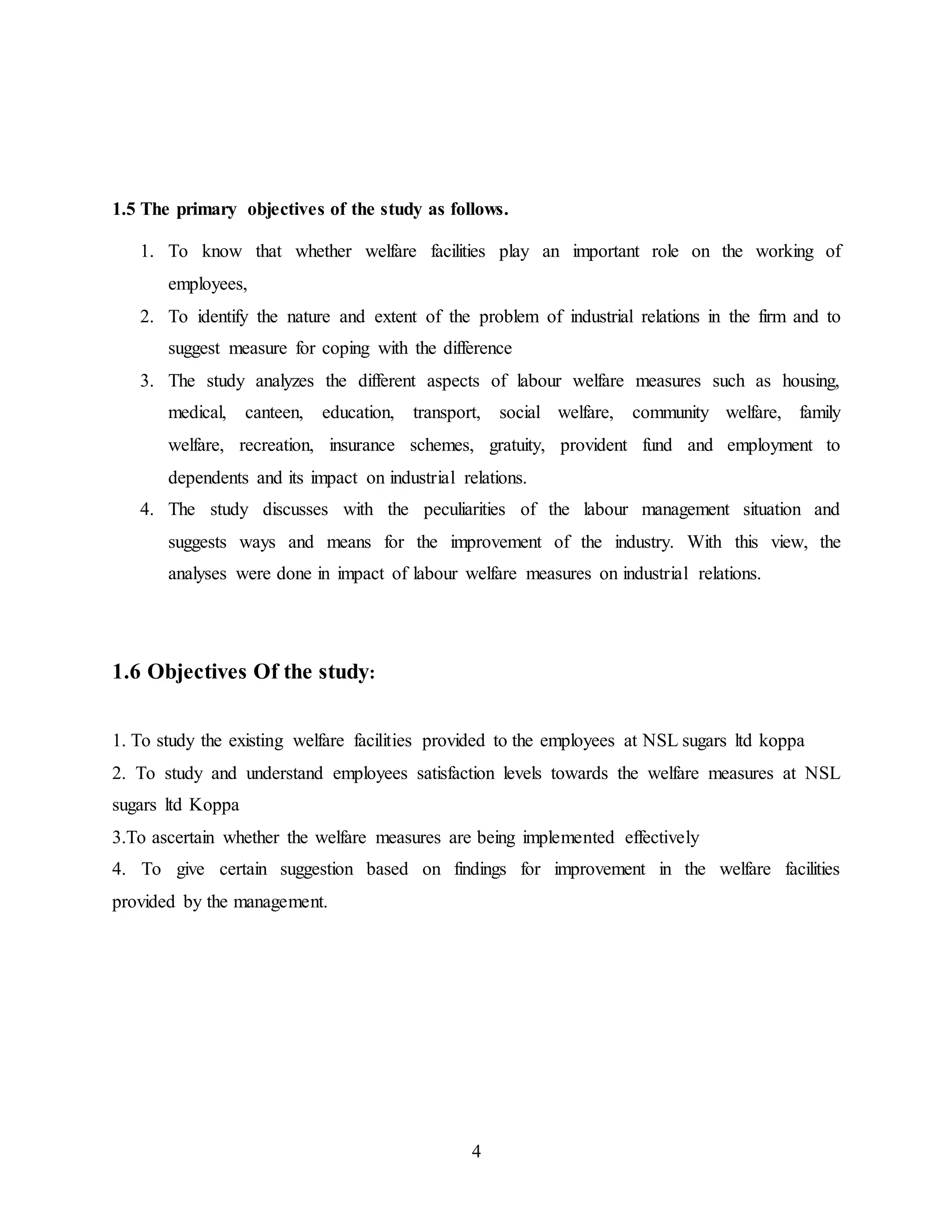 1.5 The primary objectives of the study as follows. 
1. To know that whether welfare facilities play an important role on the working of 
4 
employees, 
2. To identify the nature and extent of the problem of industrial relations in the firm and to 
suggest measure for coping with the difference 
3. The study analyzes the different aspects of labour welfare measures such as housing, 
medical, canteen, education, transport, social welfare, community welfare, family 
welfare, recreation, insurance schemes, gratuity, provident fund and employment to 
dependents and its impact on industrial relations. 
4. The study discusses with the peculiarities of the labour management situation and 
suggests ways and means for the improvement of the industry. With this view, the 
analyses were done in impact of labour welfare measures on industrial relations. 
1.6 Objectives Of the study: 
1. To study the existing welfare facilities provided to the employees at NSL sugars ltd koppa 
2. To study and understand employees satisfaction levels towards the welfare measures at NSL 
sugars ltd Koppa 
3.To ascertain whether the welfare measures are being implemented effectively 
4. To give certain suggestion based on findings for improvement in the welfare facilities 
provided by the management. 
 