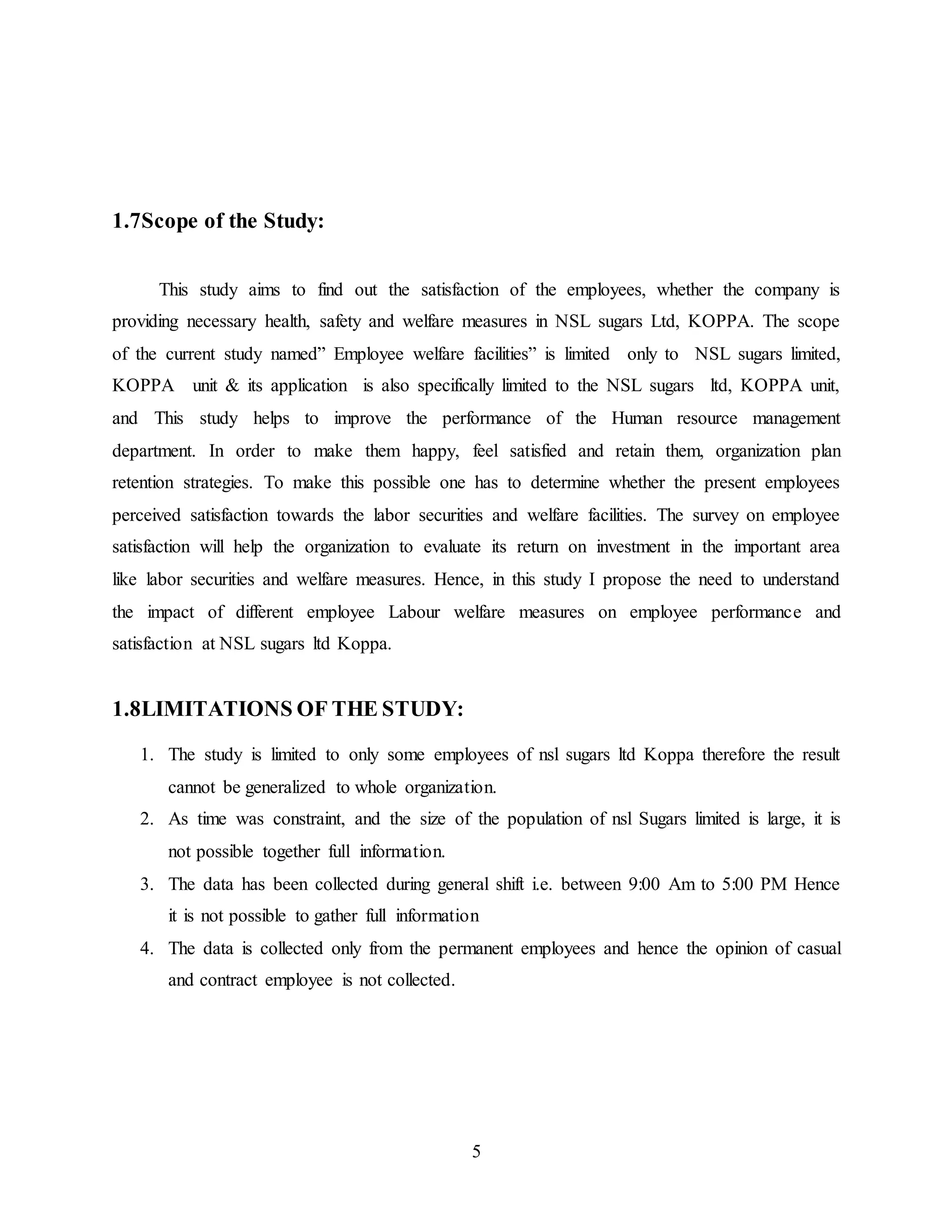 5 
1.7Scope of the Study: 
This study aims to find out the satisfaction of the employees, whether the company is 
providing necessary health, safety and welfare measures in NSL sugars Ltd, KOPPA. The scope 
of the current study named” Employee welfare facilities” is limited only to NSL sugars limited, 
KOPPA unit & its application is also specifically limited to the NSL sugars ltd, KOPPA unit, 
and This study helps to improve the performance of the Human resource management 
department. In order to make them happy, feel satisfied and retain them, organization plan 
retention strategies. To make this possible one has to determine whether the present employees 
perceived satisfaction towards the labor securities and welfare facilities. The survey on employee 
satisfaction will help the organization to evaluate its return on investment in the important area 
like labor securities and welfare measures. Hence, in this study I propose the need to understand 
the impact of different employee Labour welfare measures on employee performance and 
satisfaction at NSL sugars ltd Koppa. 
1.8LIMITATIONS OF THE STUDY: 
1. The study is limited to only some employees of nsl sugars ltd Koppa therefore the result 
cannot be generalized to whole organization. 
2. As time was constraint, and the size of the population of nsl Sugars limited is large, it is 
not possible together full information. 
3. The data has been collected during general shift i.e. between 9:00 Am to 5:00 PM Hence 
it is not possible to gather full information 
4. The data is collected only from the permanent employees and hence the opinion of casual 
and contract employee is not collected. 
 
