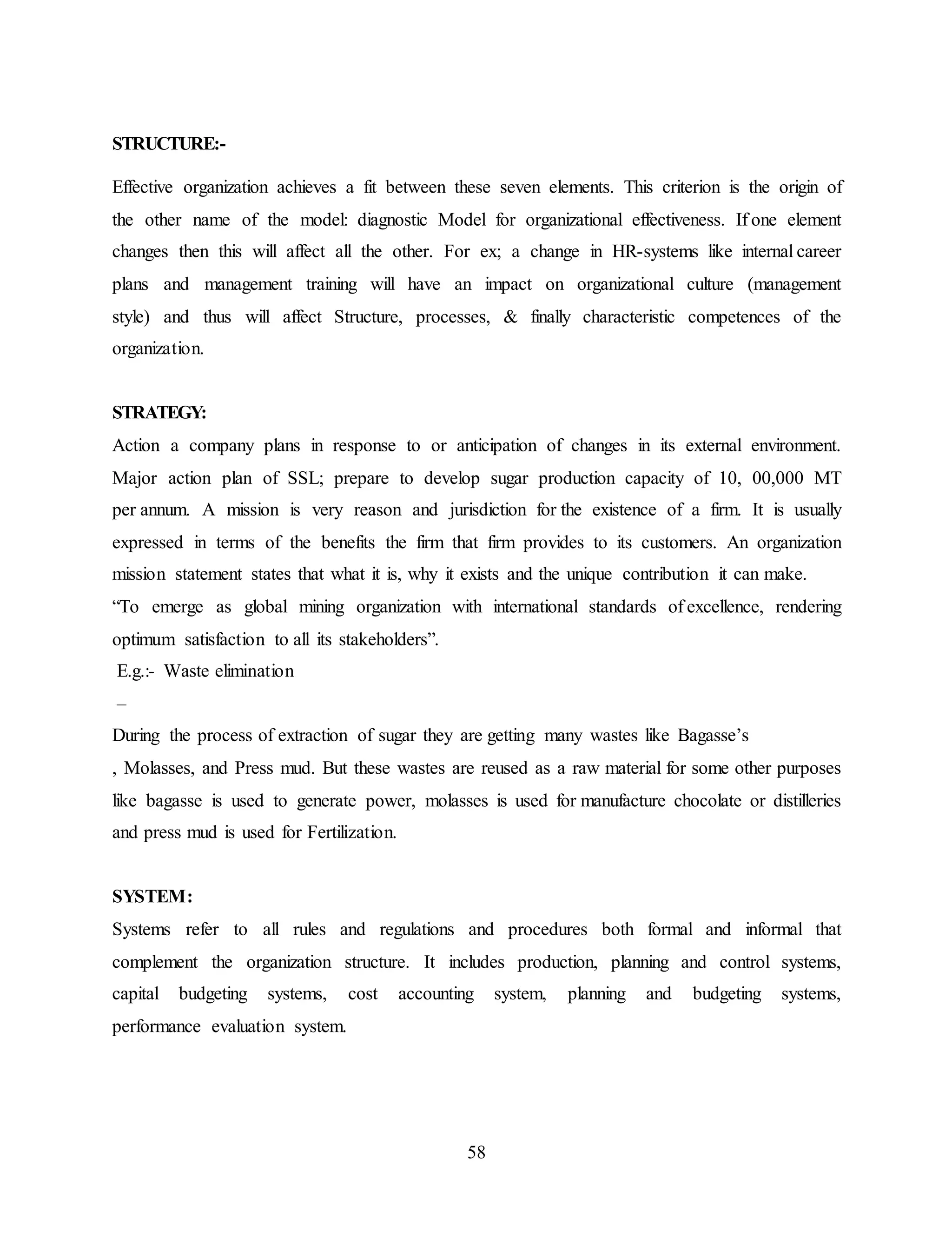 58 
STRUCTURE:- 
Effective organization achieves a fit between these seven elements. This criterion is the origin of 
the other name of the model: diagnostic Model for organizational effectiveness. If one element 
changes then this will affect all the other. For ex; a change in HR-systems like internal career 
plans and management training will have an impact on organizational culture (management 
style) and thus will affect Structure, processes, & finally characteristic competences of the 
organization. 
STRATEGY: 
Action a company plans in response to or anticipation of changes in its external environment. 
Major action plan of SSL; prepare to develop sugar production capacity of 10, 00,000 MT 
per annum. A mission is very reason and jurisdiction for the existence of a firm. It is usually 
expressed in terms of the benefits the firm that firm provides to its customers. An organization 
mission statement states that what it is, why it exists and the unique contribution it can make. 
“To emerge as global mining organization with international standards of excellence, rendering 
optimum satisfaction to all its stakeholders”. 
E.g.:- Waste elimination 
– 
During the process of extraction of sugar they are getting many wastes like Bagasse’s 
, Molasses, and Press mud. But these wastes are reused as a raw material for some other purposes 
like bagasse is used to generate power, molasses is used for manufacture chocolate or distilleries 
and press mud is used for Fertilization. 
SYSTEM: 
Systems refer to all rules and regulations and procedures both formal and informal that 
complement the organization structure. It includes production, planning and control systems, 
capital budgeting systems, cost accounting system, planning and budgeting systems, 
performance evaluation system. 
 