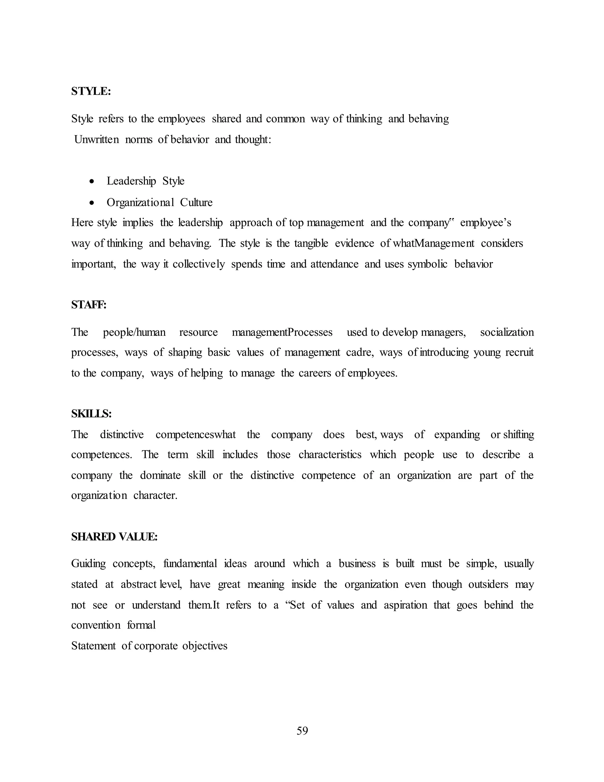 59 
STYLE: 
Style refers to the employees shared and common way of thinking and behaving 
Unwritten norms of behavior and thought: 
 Leadership Style 
 Organizational Culture 
Here style implies the leadership approach of top management and the company‟ employee’s 
way of thinking and behaving. The style is the tangible evidence of whatManagement considers 
important, the way it collectively spends time and attendance and uses symbolic behavior 
STAFF: 
The people/human resource managementProcesses used to develop managers, socialization 
processes, ways of shaping basic values of management cadre, ways of introducing young recruit 
to the company, ways of helping to manage the careers of employees. 
SKILLS: 
The distinctive competenceswhat the company does best, ways of expanding or shifting 
competences. The term skill includes those characteristics which people use to describe a 
company the dominate skill or the distinctive competence of an organization are part of the 
organization character. 
SHARED VALUE: 
Guiding concepts, fundamental ideas around which a business is built must be simple, usually 
stated at abstract level, have great meaning inside the organization even though outsiders may 
not see or understand them.It refers to a “Set of values and aspiration that goes behind the 
convention formal 
Statement of corporate objectives 
 