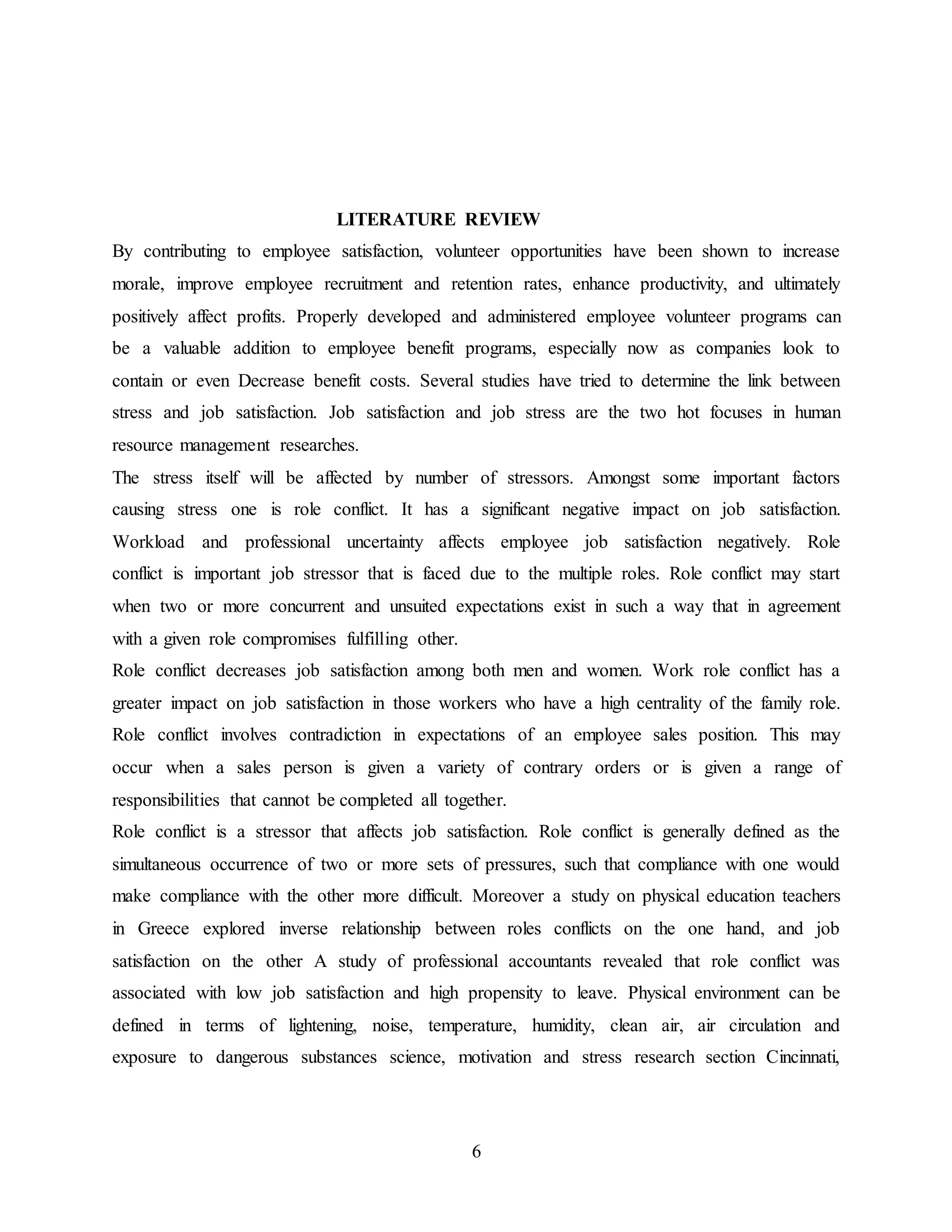 LITERATURE REVIEW 
By contributing to employee satisfaction, volunteer opportunities have been shown to increase 
morale, improve employee recruitment and retention rates, enhance productivity, and ultimately 
positively affect profits. Properly developed and administered employee volunteer programs can 
be a valuable addition to employee benefit programs, especially now as companies look to 
contain or even Decrease benefit costs. Several studies have tried to determine the link between 
stress and job satisfaction. Job satisfaction and job stress are the two hot focuses in human 
resource management researches. 
The stress itself will be affected by number of stressors. Amongst some important factors 
causing stress one is role conflict. It has a significant negative impact on job satisfaction. 
Workload and professional uncertainty affects employee job satisfaction negatively. Role 
conflict is important job stressor that is faced due to the multiple roles. Role conflict may start 
when two or more concurrent and unsuited expectations exist in such a way that in agreement 
with a given role compromises fulfilling other. 
Role conflict decreases job satisfaction among both men and women. Work role conflict has a 
greater impact on job satisfaction in those workers who have a high centrality of the family role. 
Role conflict involves contradiction in expectations of an employee sales position. This may 
occur when a sales person is given a variety of contrary orders or is given a range of 
responsibilities that cannot be completed all together. 
Role conflict is a stressor that affects job satisfaction. Role conflict is generally defined as the 
simultaneous occurrence of two or more sets of pressures, such that compliance with one would 
make compliance with the other more difficult. Moreover a study on physical education teachers 
in Greece explored inverse relationship between roles conflicts on the one hand, and job 
satisfaction on the other A study of professional accountants revealed that role conflict was 
associated with low job satisfaction and high propensity to leave. Physical environment can be 
defined in terms of lightening, noise, temperature, humidity, clean air, air circulation and 
exposure to dangerous substances science, motivation and stress research section Cincinnati, 
6 
 