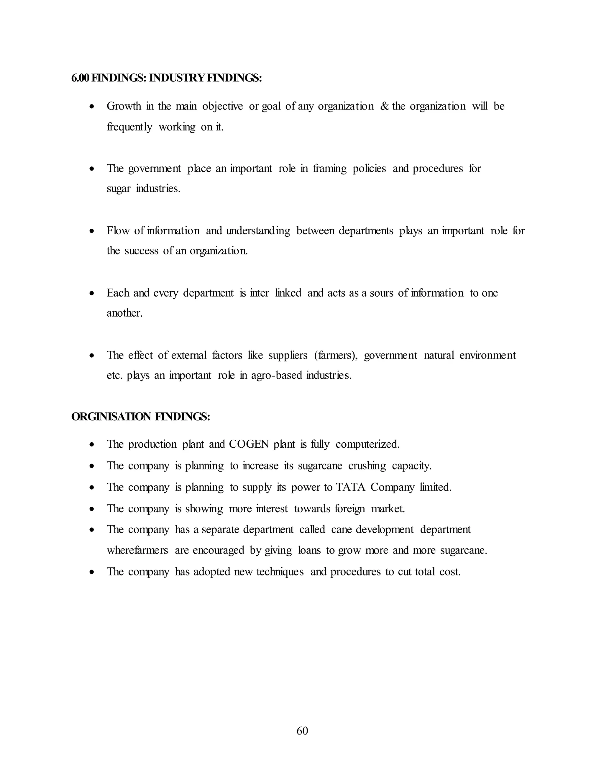 60 
6.00 FINDINGS: INDUSTRY FINDINGS: 
 Growth in the main objective or goal of any organization & the organization will be 
frequently working on it. 
 The government place an important role in framing policies and procedures for 
sugar industries. 
 Flow of information and understanding between departments plays an important role for 
the success of an organization. 
 Each and every department is inter linked and acts as a sours of information to one 
another. 
 The effect of external factors like suppliers (farmers), government natural environment 
etc. plays an important role in agro-based industries. 
ORGINISATION FINDINGS: 
 The production plant and COGEN plant is fully computerized. 
 The company is planning to increase its sugarcane crushing capacity. 
 The company is planning to supply its power to TATA Company limited. 
 The company is showing more interest towards foreign market. 
 The company has a separate department called cane development department 
wherefarmers are encouraged by giving loans to grow more and more sugarcane. 
 The company has adopted new techniques and procedures to cut total cost. 
 