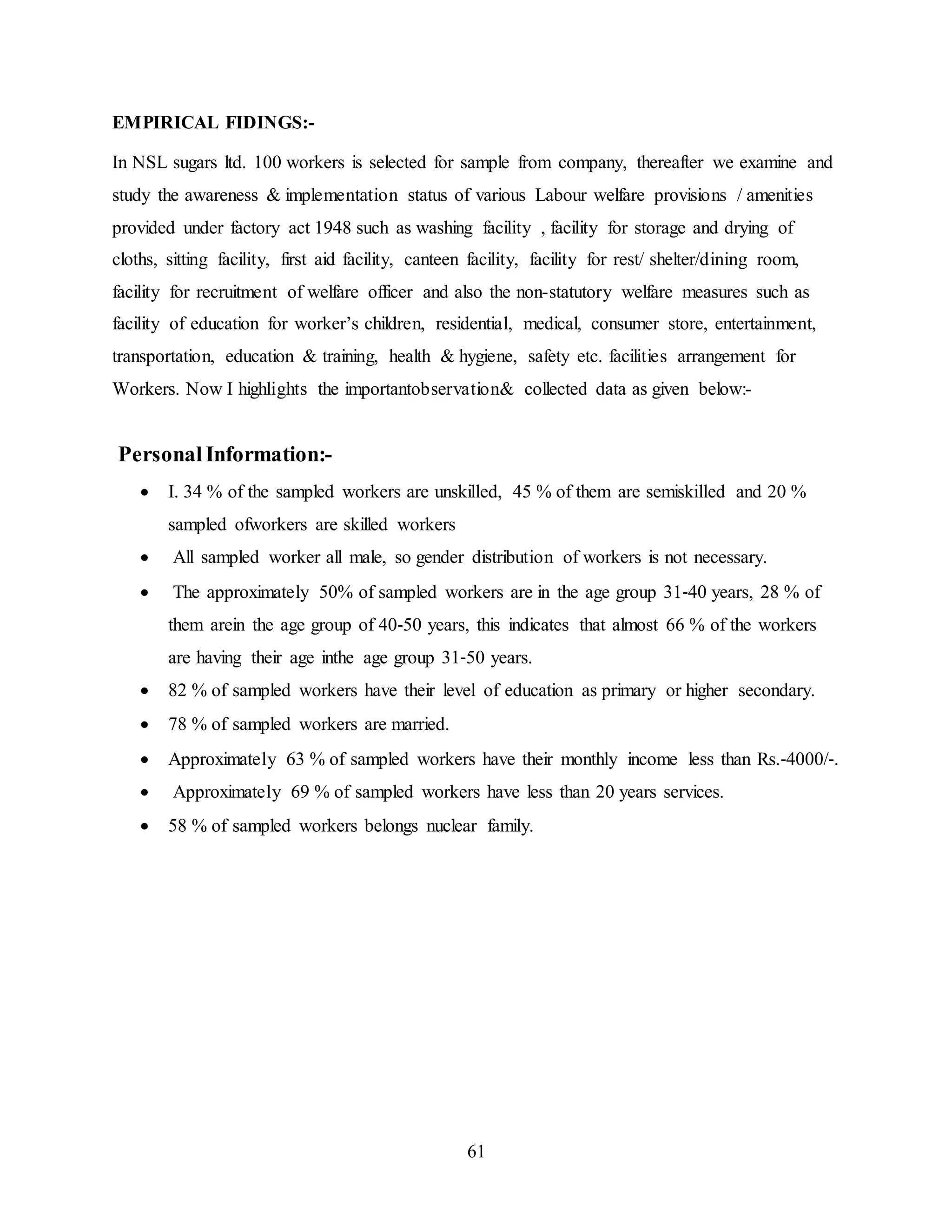 61 
EMPIRICAL FIDINGS:- 
In NSL sugars ltd. 100 workers is selected for sample from company, thereafter we examine and 
study the awareness & implementation status of various Labour welfare provisions / amenities 
provided under factory act 1948 such as washing facility , facility for storage and drying of 
cloths, sitting facility, first aid facility, canteen facility, facility for rest/ shelter/dining room, 
facility for recruitment of welfare officer and also the non-statutory welfare measures such as 
facility of education for worker’s children, residential, medical, consumer store, entertainment, 
transportation, education & training, health & hygiene, safety etc. facilities arrangement for 
Workers. Now I highlights the importantobservation& collected data as given below:- 
Personal Information:- 
 I. 34 % of the sampled workers are unskilled, 45 % of them are semiskilled and 20 % 
sampled ofworkers are skilled workers 
 All sampled worker all male, so gender distribution of workers is not necessary. 
 The approximately 50% of sampled workers are in the age group 31‐40 years, 28 % of 
them arein the age group of 40‐50 years, this indicates that almost 66 % of the workers 
are having their age inthe age group 31‐50 years. 
 82 % of sampled workers have their level of education as primary or higher secondary. 
 78 % of sampled workers are married. 
 Approximately 63 % of sampled workers have their monthly income less than Rs.‐4000/‐. 
 Approximately 69 % of sampled workers have less than 20 years services. 
 58 % of sampled workers belongs nuclear family. 
 