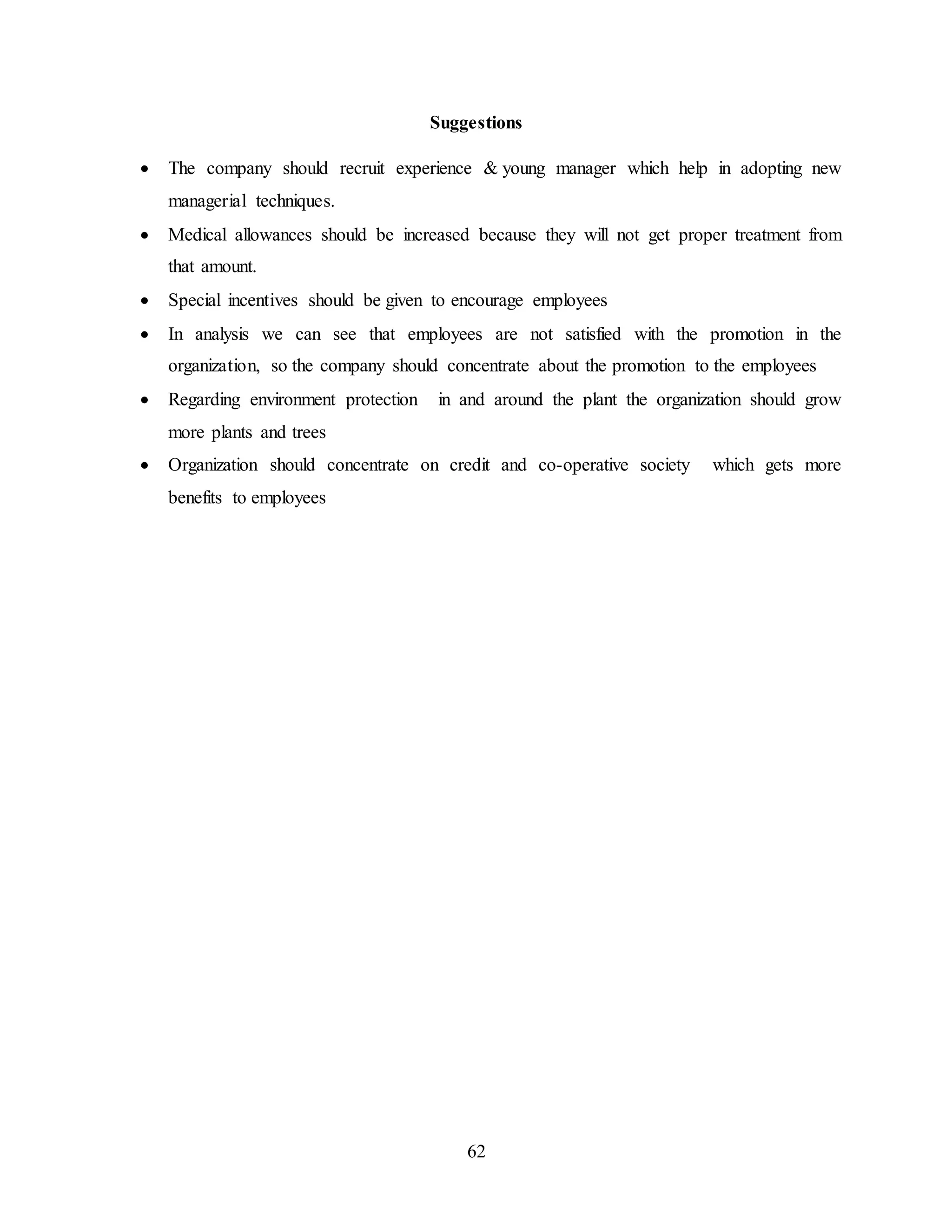 Suggestions 
 The company should recruit experience & young manager which help in adopting new 
62 
managerial techniques. 
 Medical allowances should be increased because they will not get proper treatment from 
that amount. 
 Special incentives should be given to encourage employees 
 In analysis we can see that employees are not satisfied with the promotion in the 
organization, so the company should concentrate about the promotion to the employees 
 Regarding environment protection in and around the plant the organization should grow 
more plants and trees 
 Organization should concentrate on credit and co-operative society which gets more 
benefits to employees 
 