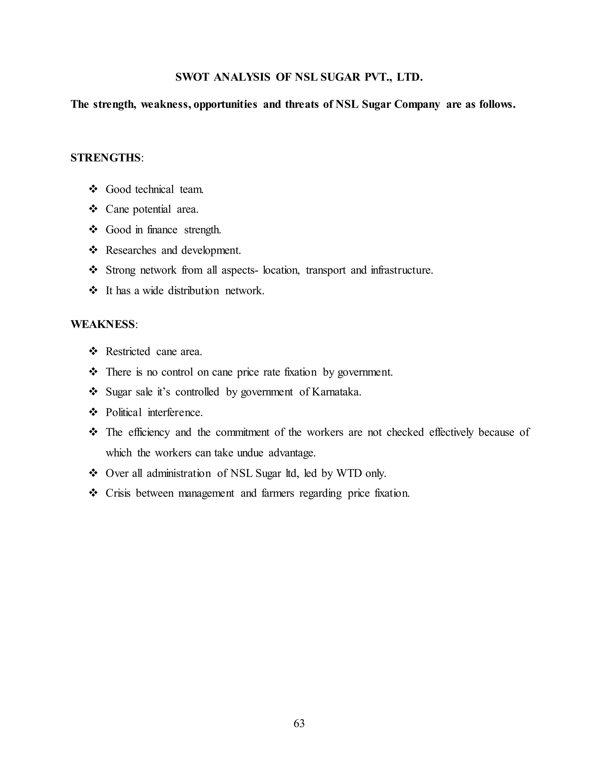SWOT ANALYSIS OF NSL SUGAR PVT., LTD. 
The strength, weakness, opportunities and threats of NSL Sugar Company are as follows. 
63 
STRENGTHS: 
 Good technical team. 
 Cane potential area. 
 Good in finance strength. 
 Researches and development. 
 Strong network from all aspects- location, transport and infrastructure. 
 It has a wide distribution network. 
WEAKNESS: 
 Restricted cane area. 
 There is no control on cane price rate fixation by government. 
 Sugar sale it’s controlled by government of Karnataka. 
 Political interference. 
 The efficiency and the commitment of the workers are not checked effectively because of 
which the workers can take undue advantage. 
 Over all administration of NSL Sugar ltd, led by WTD only. 
 Crisis between management and farmers regarding price fixation. 
 