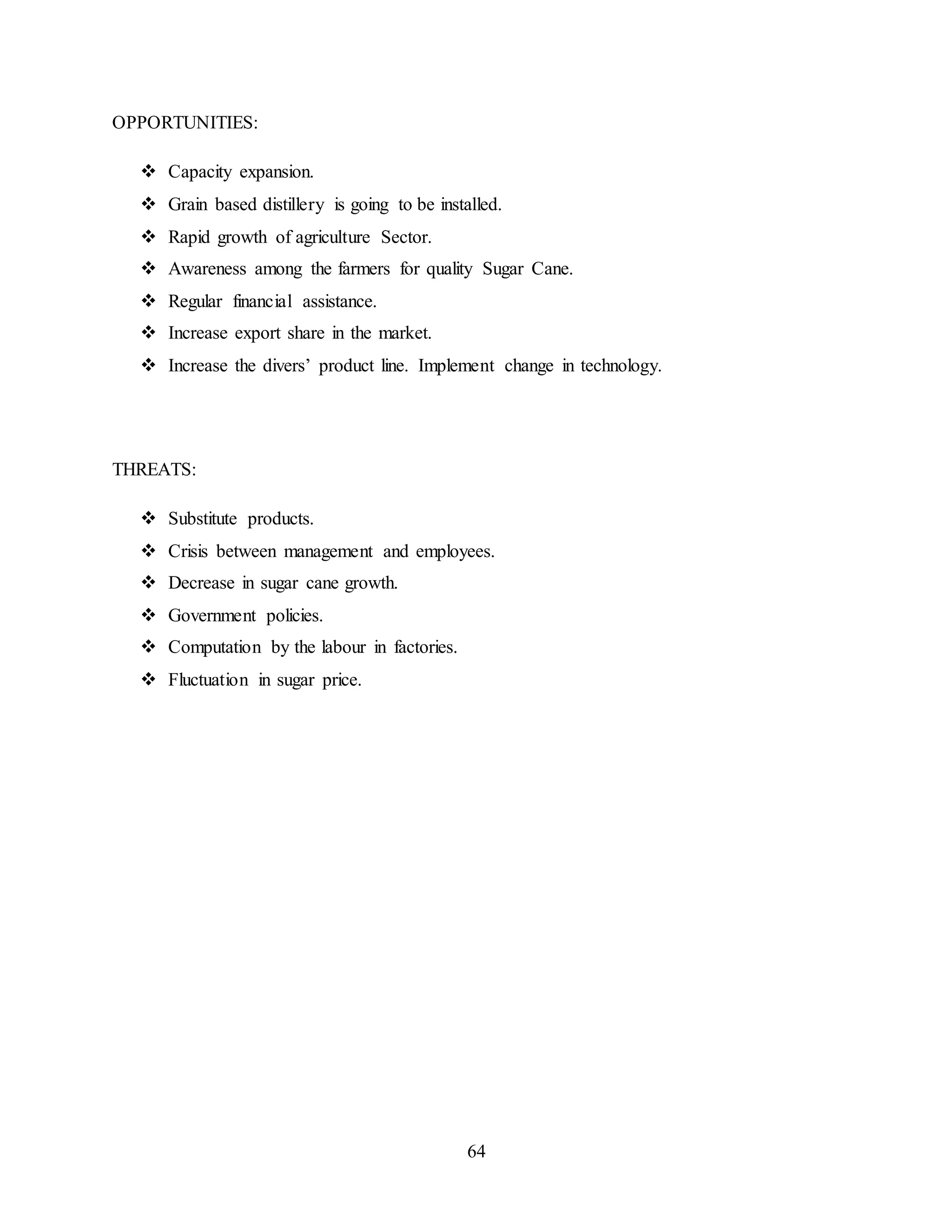 64 
OPPORTUNITIES: 
 Capacity expansion. 
 Grain based distillery is going to be installed. 
 Rapid growth of agriculture Sector. 
 Awareness among the farmers for quality Sugar Cane. 
 Regular financial assistance. 
 Increase export share in the market. 
 Increase the divers’ product line. Implement change in technology. 
THREATS: 
 Substitute products. 
 Crisis between management and employees. 
 Decrease in sugar cane growth. 
 Government policies. 
 Computation by the labour in factories. 
 Fluctuation in sugar price. 
 