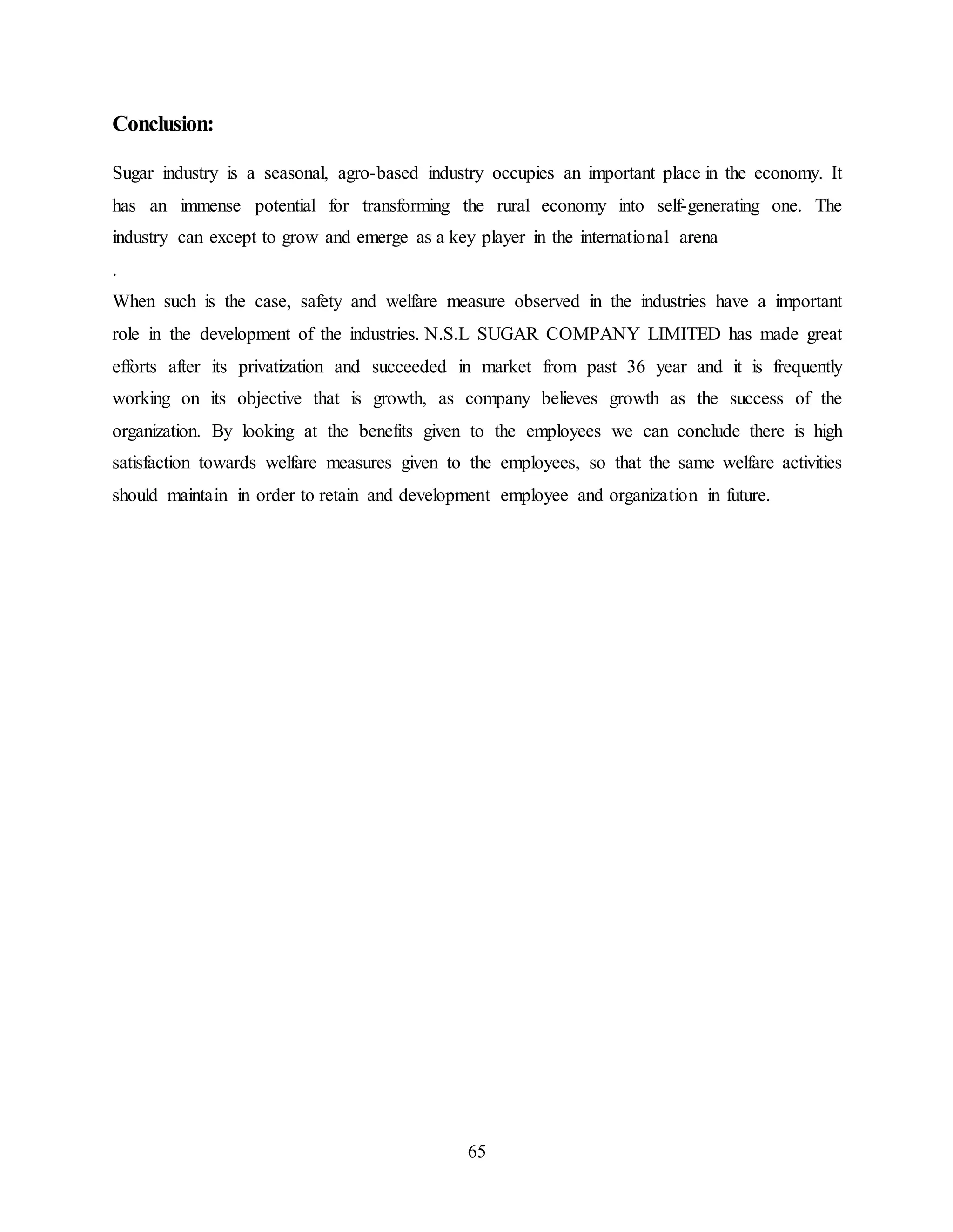 65 
Conclusion: 
Sugar industry is a seasonal, agro-based industry occupies an important place in the economy. It 
has an immense potential for transforming the rural economy into self-generating one. The 
industry can except to grow and emerge as a key player in the international arena 
. 
When such is the case, safety and welfare measure observed in the industries have a important 
role in the development of the industries. N.S.L SUGAR COMPANY LIMITED has made great 
efforts after its privatization and succeeded in market from past 36 year and it is frequently 
working on its objective that is growth, as company believes growth as the success of the 
organization. By looking at the benefits given to the employees we can conclude there is high 
satisfaction towards welfare measures given to the employees, so that the same welfare activities 
should maintain in order to retain and development employee and organization in future. 
 